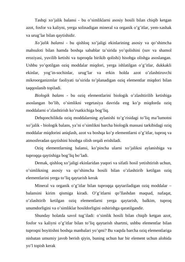 Tashqi xo’jalik balansi - bu o’simliklarni asosiy hosili bilan chiqib ketgan
azot, fosfor va kaliyni, yerga solinadigan mineral va organik o’g’itlar, yem-xashak
va urug’lar bilan qaytishidir.
Xo’jalik balansi - bu qishloq xo’jaligi ekinlarining asosiy va qo’shimcha
mahsuloti  bilan  hamda  boshqa  sabablar  ta’sirida  yo’qolishini  (suv  va  shamol
eroziyasi, yuvilib ketishi va tuproqda birikib qolishi) hisobga olishga asoslangan.
Ushbu yo’qotilgan oziq moddalar miqdori, yerga ishlatilgan o’g’itlar, dukkakli
ekinlar,  yog’in-sochinlar,  urug’lar  va  erkin  holda  azot  o’zlashtiruvchi
mikroorganizmlar faoliyati ta’sirida to’planadigan oziq elementlar miqdori bilan
taqqoslanib topiladi.
Biologik  balans -  bu  oziq  elementlarini  biologik  o’zlashtirilib  ketishiga
asoslangan  bo’lib,  o’simlikni  vegetasiya  davrida  eng  ko’p  miqdorda  oziq
moddalarni o’zlashtirish ko’rsatkichiga bog’liq.
Dehqonchilikda oziq moddalarning aylanishi to’g’risidagi to’liq ma’lumotni
xo’jalik - biologik balans, ya’ni o’simlikni barcha biologik massasi tarkibidagi oziq
moddalar miqdorini aniqlash, azot va boshqa ko’p elementlarni o’g’itlar, tuproq va
atmosferadan qaytishini hisobga olish orqali erishiladi.
Oziq  elementlarning  balansi,  ko’pincha  ularni  xo’jalikni  aylanishiga  va
tuproqqa qaytishiga bog’liq bo’ladi.
Demak, qishloq xo’jaligi ekinlaridan yuqori va sifatli hosil yetishtirish uchun,
o’simlikning  asosiy  va  qo’shimcha  hosili  bilan  o’zlashtirib  ketilgan  oziq
elementlarini yerga to’liq qaytarish kerak
Mineral va organik o’g’itlar bilan tuproqqa qaytariladigan oziq moddalar –
balansini  kirim  qismiga  kiradi.  O’g’itlarni  qo’llashdan  maqsad,  nafaqat,
o’zlashtirib  ketilgan  oziq  elementlarni  yerga  qaytarish,  balkim,  tuproq
unumdorligini va o’simliklar hosildorligini oshirishga qaratilgandir.
Shunday holatda savol tug’iladi: o’simlik hosili bilan chiqib ketgan azot,
fosfor va kaliyni o’g’itlar bilan to’liq qaytarish shartmi, ushbu elementlar bilan
tuproqni boyitishni boshqa manbalari yo’qmi? Bu vaqtda barcha oziq elementlariga
nisbatan umumiy javob berish qiyin, buning uchun har bir element uchun alohida
yo’l topish kerak
