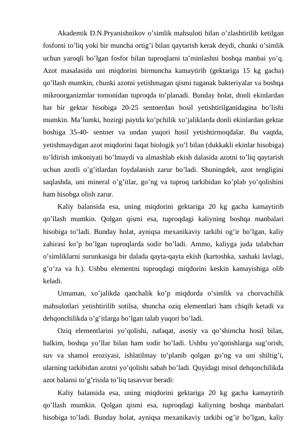 Akademik D.N.Pryanishnikov o’simlik mahsuloti bilan o’zlashtirilib ketilgan
fosforni to’liq yoki bir muncha ortig’i bilan qaytarish kerak deydi, chunki o’simlik
uchun yaroqli bo’lgan fosfor bilan tuproqlarni ta’minlashni boshqa manbai yo’q.
Azot masalasida uni miqdorini birmuncha kamaytirib (gektariga 15 kg gacha)
qo’llash mumkin, chunki azotni yetishmagan qismi tuganak bakteriyalar va boshqa
mikroorganizmlar tomonidan tuproqda to’planadi. Bunday holat, donli ekinlardan
har  bir  gektar  hisobiga  20-25  sentnerdan  hosil  yetishtirilganidagina  bo’lishi
mumkin. Ma’lumki, hozirgi paytda ko’pchilik xo’jaliklarda donli ekinlardan gektar
boshiga  35-40-  sentner  va  undan  yuqori  hosil  yetishtirmoqdalar.  Bu  vaqtda,
yetishmaydigan azot miqdorini faqat biologik yo’l bilan (dukkakli ekinlar hisobiga)
to’ldirish imkoniyati bo’lmaydi va almashlab ekish dalasida azotni to’liq qaytarish
uchun azotli o’g’itlardan foydalanish zarur bo’ladi. Shuningdek, azot tengligini
saqlashda, uni mineral o’g’itlar, go’ng va tuproq tarkibidan ko’plab yo’qolishini
ham hisobga olish zarur.
Kaliy  balansida  esa,  uning  miqdorini  gektariga  20  kg  gacha  kamaytirib
qo’llash  mumkin.  Qolgan  qismi  esa,  tuproqdagi  kaliyning  boshqa  manbalari
hisobiga to’ladi. Bunday holat, ayniqsa mexanikaviy tarkibi og’ir bo’lgan, kaliy
zahirasi ko’p bo’lgan tuproqlarda sodir bo’ladi. Ammo, kaliyga juda talabchan
o’simliklarni surunkasiga bir dalada qayta-qayta ekish (kartoshka, xashaki lavlagi,
g’o’za va h.). Ushbu elementni tuproqdagi miqdorini keskin kamayishiga olib
keladi.
Umuman,  xo’jalikda  qanchalik  ko’p  miqdorda  o’simlik  va  chorvachilik
mahsulotlari yetishtirilib sotilsa, shuncha oziq elementlari ham chiqib ketadi va
dehqonchilikda o’g’itlarga bo’lgan talab yuqori bo’ladi.
Oziq elementlarini  yo’qolishi,  nafaqat,  asosiy  va qo’shimcha  hosil  bilan,
balkim, boshqa yo’llar bilan ham sodir bo’ladi. Ushbu yo’qotishlarga sug’orish,
suv  va  shamol  eroziyasi,  ishlatilmay  to’planib  qolgan  go’ng  va  uni  shiltig’i,
ularning tarkibidan azotni yo’qolishi sabab bo’ladi. Quyidagi misol dehqonchilikda
azot balansi to’g’risida to’liq tasavvur beradi:
Kaliy  balansida  esa,  uning  miqdorini  gektariga  20  kg  gacha  kamaytirib
qo’llash  mumkin.  Qolgan  qismi  esa,  tuproqdagi  kaliyning  boshqa  manbalari
hisobiga to’ladi. Bunday holat, ayniqsa mexanikaviy tarkibi og’ir bo’lgan, kaliy
