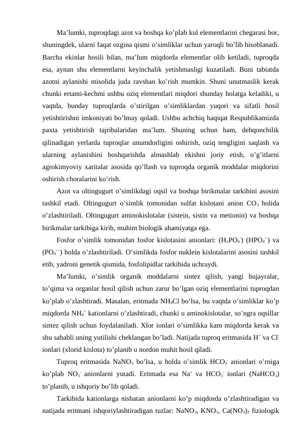 Ma’lumki, tuproqdagi azot va boshqa ko’plab kul elementlarini chegarasi bor,
shuningdek, ularni faqat ozgina qismi o’simliklar uchun yaroqli bo’lib hisoblanadi.
Barcha ekinlar hosili bilan, ma’lum miqdorda elementlar olib ketiladi, tuproqda
esa, aynan shu elementlarni keyinchalik yetishmasligi kuzatiladi. Buni tabiatda
azotni aylanishi misolida juda ravshan ko’rish mumkin. Shuni unutmaslik kerak
chunki ertami-kechmi ushbu oziq elementlari miqdori shunday holatga keladiki, u
vaqtda,  bunday  tuproqlarda  o’stirilgan  o’simliklardan  yuqori  va  sifatli  hosil
yetishtirishni imkoniyati bo’lmay qoladi. Ushbu achchiq haqiqat Respublikamizda
paxta  yetishtirish  tajribalaridan  ma’lum.  Shuning  uchun  ham,  dehqonchilik
qilinadigan yerlarda tuproqlar unumdorligini oshirish, oziq tengligini saqlash va
ularning  aylanishini  boshqarishda  almashlab  ekishni  joriy  etish,  o’g’itlarni
agrokimyoviy xaritalar asosida qo’llash va tuproqda organik moddalar miqdorini
oshirish choralarini ko’rish.
Azot va oltingugurt o’simlikdagi oqsil va boshqa birikmalar tarkibini asosini
tashkil etadi. Oltingugurt o’simlik tomonidan sulfat kislotani anion CO3  holida
o’zlashtiriladi. Oltingugurt aminokislotalar (sistein, sistin va metionin) va boshqa
birikmalar tarkibiga kirib, muhim biologik ahamiyatga ega.
Fosfor o’simlik tomonidan fosfor kislotasini anionlari: (H2PO4
-) (HPO4
--) va
(PO4
---) holda o’zlashtiriladi. O’simlikda fosfor nuklein kislotalarini asosini tashkil
etib, yadroni genetik qismida, fosfolipidlar tarkibida uchraydi. 
Ma’lumki,  o’simlik  organik  moddalarni  sintez  qilish,  yangi  hujayralar,
to’qima va organlar hosil qilish uchun zarur bo’lgan oziq elementlarini tuproqdan
ko’plab o’zlashtiradi. Masalan, eritmada NH4Cl bo’lsa, bu vaqtda o’simliklar ko’p
miqdorda NH4
+ kationlarni o’zlashtiradi, chunki u aminokislotalar, so’ngra oqsillar
sintez qilish uchun foydalaniladi. Xlor ionlari o’simlikka kam miqdorda kerak va
shu sababli uning yutilishi cheklangan bo’ladi. Natijada tuproq eritmasida H+ va Cl-
ionlari (xlorid kislota) to’planib u nordon muhit hosil qiladi.
Tuproq eritmasida NaNO3 bo’lsa, u holda o’simlik HCO3
-  anionlari o’rniga
ko’plab NO3
-  anionlarni yutadi. Eritmada esa Na+  va HCO3
-  ionlari (NaHCO3)
to’planib, u ishqoriy bo’lib qoladi.
Tarkibida kationlarga nisbatan anionlarni ko’p miqdorda o’zlashtiradigan va
natijada eritmani ishqoriylashtiradigan tuzlar: NaNO3, KNO3, Ca(NO3)2 fiziologik
