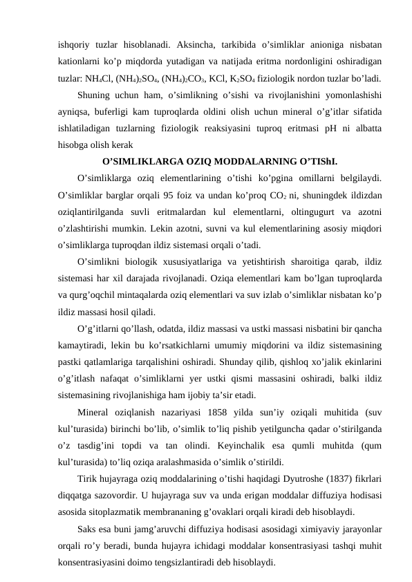 ishqoriy  tuzlar  hisoblanadi.  Aksincha,  tarkibida  o’simliklar  anioniga  nisbatan
kationlarni ko’p miqdorda yutadigan va natijada eritma nordonligini oshiradigan
tuzlar: NH4Cl, (NH4)2SO4, (NH4)2CO3, KCl, K2SO4 fiziologik nordon tuzlar bo’ladi.
Shuning uchun ham, o’simlikning o’sishi  va rivojlanishini  yomonlashishi
ayniqsa, buferligi kam tuproqlarda oldini olish uchun mineral o’g’itlar sifatida
ishlatiladigan  tuzlarning  fiziologik  reaksiyasini  tuproq  eritmasi  pH  ni  albatta
hisobga olish kerak
O’SIMLIKLARGA OZIQ MODDALARNING O’TIShI.
O’simliklarga  oziq  elementlarining  o’tishi  ko’pgina  omillarni  belgilaydi.
O’simliklar barglar orqali 95 foiz va undan ko’proq CO2  ni, shuningdek ildizdan
oziqlantirilganda  suvli  eritmalardan  kul  elementlarni,  oltingugurt  va  azotni
o’zlashtirishi mumkin. Lekin azotni, suvni va kul elementlarining asosiy miqdori
o’simliklarga tuproqdan ildiz sistemasi orqali o’tadi.
O’simlikni  biologik  xususiyatlariga  va  yetishtirish  sharoitiga  qarab,  ildiz
sistemasi har xil darajada rivojlanadi. Oziqa elementlari kam bo’lgan tuproqlarda
va qurg’oqchil mintaqalarda oziq elementlari va suv izlab o’simliklar nisbatan ko’p
ildiz massasi hosil qiladi.
O’g’itlarni qo’llash, odatda, ildiz massasi va ustki massasi nisbatini bir qancha
kamaytiradi, lekin bu ko’rsatkichlarni umumiy miqdorini va ildiz sistemasining
pastki qatlamlariga tarqalishini oshiradi. Shunday qilib, qishloq xo’jalik ekinlarini
o’g’itlash nafaqat  o’simliklarni  yer  ustki  qismi  massasini  oshiradi, balki  ildiz
sistemasining rivojlanishiga ham ijobiy ta’sir etadi.
Mineral  oziqlanish  nazariyasi  1858  yilda  sun’iy  oziqali  muhitida  (suv
kul’turasida) birinchi bo’lib, o’simlik to’liq pishib yetilguncha qadar o’stirilganda
o’z  tasdig’ini  topdi  va  tan  olindi.  Keyinchalik  esa  qumli  muhitda  (qum
kul’turasida) to’liq oziqa aralashmasida o’simlik o’stirildi.
Tirik hujayraga oziq moddalarining o’tishi haqidagi Dyutroshe (1837) fikrlari
diqqatga sazovordir. U hujayraga suv va unda erigan moddalar diffuziya hodisasi
asosida sitoplazmatik membrananing g’ovaklari orqali kiradi deb hisoblaydi.
Saks esa buni jamg’aruvchi diffuziya hodisasi asosidagi ximiyaviy jarayonlar
orqali ro’y beradi, bunda hujayra ichidagi moddalar konsentrasiyasi tashqi muhit
konsentrasiyasini doimo tengsizlantiradi deb hisoblaydi.
