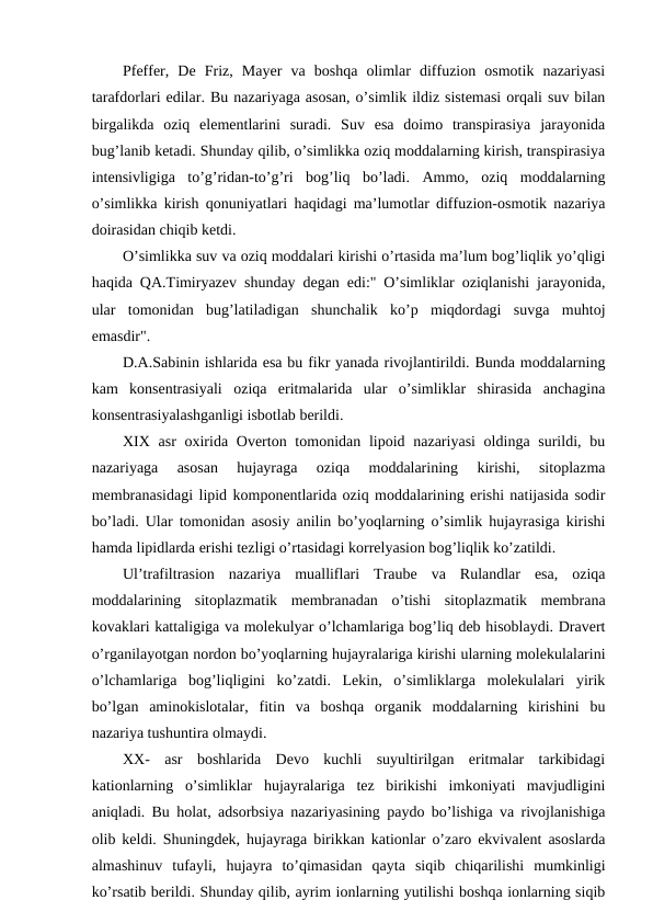 Pfeffer,  De  Friz,  Mayer  va  boshqa  olimlar  diffuzion  osmotik  nazariyasi
tarafdorlari edilar. Bu nazariyaga asosan, o’simlik ildiz sistemasi orqali suv bilan
birgalikda  oziq  elementlarini  suradi.  Suv  esa  doimo  transpirasiya  jarayonida
bug’lanib ketadi. Shunday qilib, o’simlikka oziq moddalarning kirish, transpirasiya
intensivligiga  to’g’ridan-to’g’ri  bog’liq  bo’ladi.  Ammo,  oziq  moddalarning
o’simlikka kirish qonuniyatlari haqidagi ma’lumotlar diffuzion-osmotik nazariya
doirasidan chiqib ketdi.
O’simlikka suv va oziq moddalari kirishi o’rtasida ma’lum bog’liqlik yo’qligi
haqida QA.Timiryazev shunday degan edi:" O’simliklar oziqlanishi jarayonida,
ular  tomonidan  bug’latiladigan  shunchalik  ko’p  miqdordagi  suvga  muhtoj
emasdir".
D.A.Sabinin ishlarida esa bu fikr yanada rivojlantirildi. Bunda moddalarning
kam  konsentrasiyali  oziqa  eritmalarida  ular  o’simliklar  shirasida  anchagina
konsentrasiyalashganligi isbotlab berildi.
XIX  asr  oxirida Overton tomonidan lipoid nazariyasi  oldinga surildi, bu
nazariyaga  asosan  hujayraga  oziqa  moddalarining  kirishi,  sitoplazma
membranasidagi lipid komponentlarida oziq moddalarining erishi natijasida sodir
bo’ladi. Ular tomonidan asosiy anilin bo’yoqlarning o’simlik hujayrasiga kirishi
hamda lipidlarda erishi tezligi o’rtasidagi korrelyasion bog’liqlik ko’zatildi.
Ul’trafiltrasion  nazariya  mualliflari  Traube  va  Rulandlar  esa,  oziqa
moddalarining  sitoplazmatik  membranadan  o’tishi  sitoplazmatik  membrana
kovaklari kattaligiga va molekulyar o’lchamlariga bog’liq deb hisoblaydi. Dravert
o’rganilayotgan nordon bo’yoqlarning hujayralariga kirishi ularning molekulalarini
o’lchamlariga  bog’liqligini  ko’zatdi.  Lekin,  o’simliklarga  molekulalari  yirik
bo’lgan  aminokislotalar,  fitin  va  boshqa  organik  moddalarning  kirishini  bu
nazariya tushuntira olmaydi.
XX-  asr  boshlarida  Devo  kuchli  suyultirilgan  eritmalar  tarkibidagi
kationlarning  o’simliklar  hujayralariga  tez  birikishi  imkoniyati  mavjudligini
aniqladi. Bu holat, adsorbsiya nazariyasining paydo bo’lishiga va rivojlanishiga
olib keldi. Shuningdek, hujayraga birikkan kationlar o’zaro ekvivalent asoslarda
almashinuv  tufayli,  hujayra  to’qimasidan  qayta  siqib  chiqarilishi  mumkinligi
ko’rsatib berildi. Shunday qilib, ayrim ionlarning yutilishi boshqa ionlarning siqib
