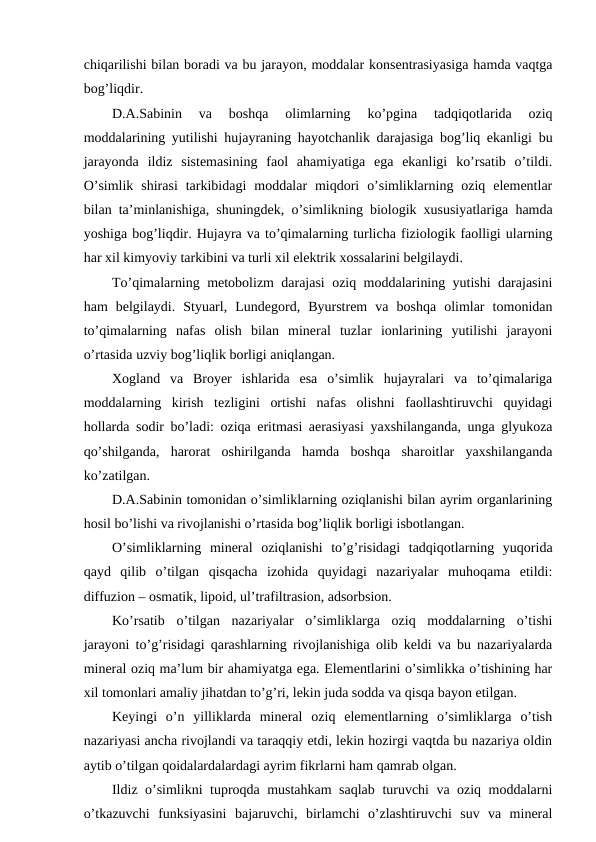 chiqarilishi bilan boradi va bu jarayon, moddalar konsentrasiyasiga hamda vaqtga
bog’liqdir.
D.A.Sabinin  va  boshqa  olimlarning  ko’pgina  tadqiqotlarida  oziq
moddalarining yutilishi hujayraning hayotchanlik darajasiga bog’liq ekanligi bu
jarayonda  ildiz  sistemasining  faol  ahamiyatiga  ega  ekanligi  ko’rsatib  o’tildi.
O’simlik  shirasi  tarkibidagi  moddalar  miqdori  o’simliklarning  oziq  elementlar
bilan ta’minlanishiga, shuningdek, o’simlikning biologik xususiyatlariga hamda
yoshiga bog’liqdir. Hujayra va to’qimalarning turlicha fiziologik faolligi ularning
har xil kimyoviy tarkibini va turli xil elektrik xossalarini belgilaydi.
To’qimalarning metobolizm darajasi oziq moddalarining yutishi darajasini
ham  belgilaydi.  Styuarl,  Lundegord,  Byurstrem  va  boshqa  olimlar  tomonidan
to’qimalarning  nafas  olish  bilan  mineral  tuzlar  ionlarining  yutilishi  jarayoni
o’rtasida uzviy bog’liqlik borligi aniqlangan.
Xogland  va  Broyer  ishlarida  esa  o’simlik  hujayralari  va  to’qimalariga
moddalarning  kirish  tezligini  ortishi  nafas  olishni  faollashtiruvchi  quyidagi
hollarda sodir bo’ladi: oziqa eritmasi aerasiyasi yaxshilanganda, unga glyukoza
qo’shilganda,  harorat  oshirilganda  hamda  boshqa  sharoitlar  yaxshilanganda
ko’zatilgan.
D.A.Sabinin tomonidan o’simliklarning oziqlanishi bilan ayrim organlarining
hosil bo’lishi va rivojlanishi o’rtasida bog’liqlik borligi isbotlangan.
O’simliklarning  mineral  oziqlanishi  to’g’risidagi  tadqiqotlarning  yuqorida
qayd  qilib  o’tilgan  qisqacha  izohida  quyidagi  nazariyalar  muhoqama  etildi:
diffuzion – osmatik, lipoid, ul’trafiltrasion, adsorbsion.
Ko’rsatib  o’tilgan  nazariyalar  o’simliklarga  oziq  moddalarning  o’tishi
jarayoni to’g’risidagi qarashlarning rivojlanishiga olib keldi va bu nazariyalarda
mineral oziq ma’lum bir ahamiyatga ega. Elementlarini o’simlikka o’tishining har
xil tomonlari amaliy jihatdan to’g’ri, lekin juda sodda va qisqa bayon etilgan.
Keyingi  o’n  yilliklarda  mineral  oziq  elementlarning  o’simliklarga  o’tish
nazariyasi ancha rivojlandi va taraqqiy etdi, lekin hozirgi vaqtda bu nazariya oldin
aytib o’tilgan qoidalardalardagi ayrim fikrlarni ham qamrab olgan.
Ildiz o’simlikni tuproqda mustahkam saqlab turuvchi va oziq moddalarni
o’tkazuvchi  funksiyasini  bajaruvchi,  birlamchi  o’zlashtiruvchi  suv  va  mineral
