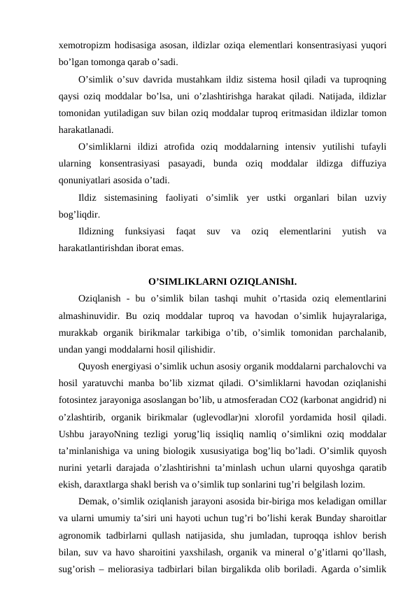 xemotropizm hodisasiga asosan, ildizlar oziqa elementlari konsentrasiyasi yuqori
bo’lgan tomonga qarab o’sadi.
O’simlik o’suv davrida mustahkam ildiz sistema hosil qiladi va tuproqning
qaysi oziq moddalar bo’lsa, uni o’zlashtirishga harakat qiladi. Natijada, ildizlar
tomonidan yutiladigan suv bilan oziq moddalar tuproq eritmasidan ildizlar tomon
harakatlanadi.
O’simliklarni  ildizi  atrofida  oziq  moddalarning  intensiv  yutilishi  tufayli
ularning  konsentrasiyasi  pasayadi,  bunda  oziq  moddalar  ildizga  diffuziya
qonuniyatlari asosida o’tadi.
Ildiz  sistemasining  faoliyati  o’simlik  yer  ustki  organlari  bilan  uzviy
bog’liqdir.
Ildizning  funksiyasi  faqat  suv  va  oziq  elementlarini  yutish  va
harakatlantirishdan iborat emas.
O’SIMLIKLARNI OZIQLANIShI.
Oziqlanish  -  bu  o’simlik  bilan  tashqi  muhit  o’rtasida  oziq  elementlarini
almashinuvidir.  Bu  oziq  moddalar  tuproq  va  havodan  o’simlik  hujayralariga,
murakkab  organik  birikmalar  tarkibiga  o’tib,  o’simlik  tomonidan  parchalanib,
undan yangi moddalarni hosil qilishidir.
Quyosh energiyasi o’simlik uchun asosiy organik moddalarni parchalovchi va
hosil yaratuvchi manba bo’lib xizmat qiladi. O’simliklarni havodan oziqlanishi
fotosintez jarayoniga asoslangan bo’lib, u atmosferadan CO2 (karbonat angidrid) ni
o’zlashtirib,  organik  birikmalar  (uglevodlar)ni  xlorofil  yordamida  hosil  qiladi.
Ushbu jarayoNning tezligi  yorug’liq issiqliq  namliq o’simlikni  oziq  moddalar
ta’minlanishiga va uning biologik xususiyatiga bog’liq bo’ladi. O’simlik quyosh
nurini yetarli darajada o’zlashtirishni ta’minlash uchun ularni quyoshga qaratib
ekish, daraxtlarga shakl berish va o’simlik tup sonlarini tug’ri belgilash lozim.
Demak, o’simlik oziqlanish jarayoni asosida bir-biriga mos keladigan omillar
va ularni umumiy ta’siri uni hayoti uchun tug’ri bo’lishi kerak Bunday sharoitlar
agronomik tadbirlarni qullash natijasida, shu jumladan, tuproqqa ishlov berish
bilan, suv va havo sharoitini yaxshilash, organik va mineral o’g’itlarni qo’llash,
sug’orish – meliorasiya tadbirlari bilan birgalikda olib boriladi. Agarda o’simlik
