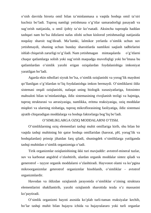 o’sish  davrida  birorta  omil  bilan  ta’minlanmasa  u  vaqtda  boshqa  omil  ta’siri
kuchsiz bo’ladi. Tuproq namligi yetishmasa o’g’itlar samaradorligi pasayadi va
sug’orish natijasida, u omil ijobiy ta’sir ko’rsatadi. Aksincha tuproqda haddan
tashqari nam bo’lsa ildizlarni nafas olishi uchun kislorod yetishmasligi natijasida
noqulay  sharoit  tug’diradi.  Ma’lumki,  lalmikor  yerlarda  o’simlik  uchun  suv
yetishmaydi,  shuning  uchun  bunday  sharoitlarda  namlikni  saqlash  tadbirlarini
ishlab chiqarish zarurligi to’g’iladi. Nam yetishmagan
mintaqalarda  o’g’itlarni
chuqur qatlamlarga solish yoki sug’orish maqsadga muvofiqligi yoki bo’lmasa bu
qatlamlardan  o’simlik  yaxshi  erigan  oziqalardan  foydalanishiga  imkoniyat
yaratilgan bo’ladi.
Agarda ekin nihollari siyrak bo’lsa, o’simlik oziqlanishi va yorug’lik maydoni
qo’llanilgan o’g’itlardan to’liq foydalanishga imkon bermaydi. O’simliklarni ildiz
sistemasi  orqali  oziqlanishi,  nafaqat  uning  biologik  xususiyatlariga,  fotosintez
mahsuloti bilan ta’minlanishga, ildiz sistemasining rivojlanish tezligi va hajmiga,
tuproq strukturasi va aerasiyasiga, namlikka, eritma reaksiyasiga, oziq moddalar
miqdori va ularning nisbatiga, tuproq mikroflorasining faoliyatiga, ildiz sistemasi
ajratib chiqaradigan moddalarga va boshqa faktorlarga bog’liq bo’ladi.
O’SIMLIKLARGA OZIQ MODDALARNI O’TIShI.
O’simliklarning oziq elementlari tashqi muhit omillariga kirib, shu bilan bir
vaqtda tashqi muhitning bir qator boshqa omillaridan (harorat, pH, yorug’lik va
boshqalardan) prinsip jihatdan farq qiladi, shuningdek o’simliklarga yutilganda
tashqi muhitdan o’simlik organizmiga o’tadi.
Tirik organizmlar oziqlanishining ikki turi mavjuddir: avtotrof-mineral tuzlar,
suv va karbonat angidrid o’zlashtirib, ulardan organik moddalar sintez qiladi va
generotrof – tayyor organik moddalarni o’zlashtiradi. Hayvonot olami va ko’pgina
mikroorganizmlar  geterotrof  organizmlar  hisoblanib,  o’simliklar  -  avtotrof
organizmlardir.
Havodan  va  ildizdan  oziqlanish  jarayonida  o’simliklar  o’zining  struktura
elementlarini  shakllantirib,  yaxshi  oziqlanish  sharoitida  tezda  o’z  massasini
ko’paytiradi.
O’simlik organizmi hayoti asosida ko’plab turli-tuman reaksiyalar kechib,
bo’lar  tashqi  muhit  bilan  hujayra  ichida  va  hujayralararo  yoki  turli  organlar
