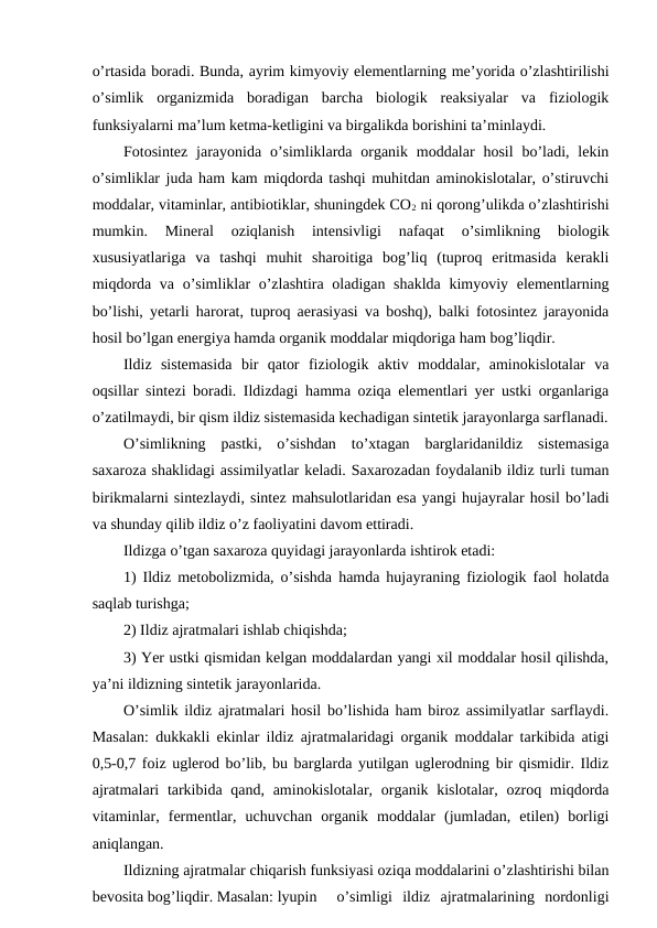 o’rtasida boradi. Bunda, ayrim kimyoviy elementlarning me’yorida o’zlashtirilishi
o’simlik  organizmida  boradigan  barcha  biologik  reaksiyalar  va  fiziologik
funksiyalarni ma’lum ketma-ketligini va birgalikda borishini ta’minlaydi.
Fotosintez  jarayonida  o’simliklarda organik  moddalar  hosil  bo’ladi,  lekin
o’simliklar juda ham kam miqdorda tashqi muhitdan aminokislotalar, o’stiruvchi
moddalar, vitaminlar, antibiotiklar, shuningdek CO2 ni qorong’ulikda o’zlashtirishi
mumkin.  Mineral  oziqlanish  intensivligi  nafaqat  o’simlikning  biologik
xususiyatlariga  va  tashqi  muhit  sharoitiga  bog’liq  (tuproq  eritmasida  kerakli
miqdorda va o’simliklar o’zlashtira oladigan shaklda kimyoviy elementlarning
bo’lishi, yetarli harorat, tuproq aerasiyasi va boshq), balki fotosintez jarayonida
hosil bo’lgan energiya hamda organik moddalar miqdoriga ham bog’liqdir.
Ildiz  sistemasida  bir  qator  fiziologik  aktiv  moddalar,  aminokislotalar  va
oqsillar sintezi boradi. Ildizdagi hamma oziqa elementlari yer ustki organlariga
o’zatilmaydi, bir qism ildiz sistemasida kechadigan sintetik jarayonlarga sarflanadi.
O’simlikning  pastki,  o’sishdan  to’xtagan  barglaridanildiz  sistemasiga
saxaroza shaklidagi assimilyatlar keladi. Saxarozadan foydalanib ildiz turli tuman
birikmalarni sintezlaydi, sintez mahsulotlaridan esa yangi hujayralar hosil bo’ladi
va shunday qilib ildiz o’z faoliyatini davom ettiradi.
Ildizga o’tgan saxaroza quyidagi jarayonlarda ishtirok etadi:
1) Ildiz metobolizmida, o’sishda hamda hujayraning fiziologik faol holatda
saqlab turishga; 
2) Ildiz ajratmalari ishlab chiqishda; 
3) Yer ustki qismidan kelgan moddalardan yangi xil moddalar hosil qilishda,
ya’ni ildizning sintetik jarayonlarida.
O’simlik ildiz ajratmalari hosil bo’lishida ham biroz assimilyatlar sarflaydi.
Masalan: dukkakli ekinlar ildiz ajratmalaridagi organik moddalar tarkibida atigi
0,5-0,7 foiz uglerod bo’lib, bu barglarda yutilgan uglerodning bir qismidir. Ildiz
ajratmalari  tarkibida qand, aminokislotalar, organik kislotalar, ozroq miqdorda
vitaminlar,  fermentlar,  uchuvchan  organik  moddalar  (jumladan,  etilen)  borligi
aniqlangan.
Ildizning ajratmalar chiqarish funksiyasi oziqa moddalarini o’zlashtirishi bilan
bevosita bog’liqdir. Masalan: lyupin  o’simligi  ildiz  ajratmalarining  nordonligi

