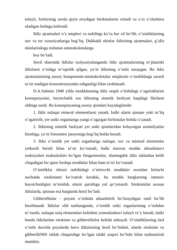 tufayli, fosforning suvda qiyin eriydigan birikmalarini eritadi va o’zi o’zlashtira
oladigan holatga keltiradi.
Ildiz ajratmalari o’z miqdori va tarkibiga ko’ra har xil bo’lib, o’simliklarning
nav va tur xususiyatlariga bog’liq. Dukkakli ekinlar ildizining ajratmalari, g’alla
ekinlarinikiga nisbatan aminokislotalarga
boy bo’ladi.
Steril sharoitda ildizlar izolyasiyalanganda ildiz ajratmalarining to’planishi
ildizlarni o’sishga to’sqinlik qilgan, ya’ni ildizning o’sishi  susaygan. Bu ildiz
ajratmalarining asosiy komponenti-aminokislotalar miqdorini o’simliklarga zararli
ta’sir etadigan konsentrasiyadan oshganligi bilan izohlanadi.
D.A.Sabinin 1940 yilda moddalarning ildiz orqali o’tishidagi o’zgarishlarini
konsepsiyasini,  keyinchalik  esa  ildizning  sintetik  faoliyati  haqidagi  fikrlarni
oldinga surdi. Bu konsepsiyaning asosiy qismlari kuyidagilardir:
1. Ildiz nafaqat mineral elementlarni yutadi, balki ularni qisman yoki to’liq
o’zgartirib, yer ustki organlariga yangi o’zgargan birikmalar holida o’zatadi.
2. Ildizning sintetik faoliyati yer ustki qismlaridan kelayotgan assimilyatlar
hisobiga, ya’ni fotosintez jarayoniga bog’liq holda boradi.
3. Ildiz o’simlik yer ustki organlariga nafaqat, suv va mineral elementlar
yetkazib  berish  bilan  ta’sir  ko’rsatadi,  balki  maxsus  modda  almashinuvi
reaksiyalari mahsulotlari bo’lgan fitogarmonlar, shuningdek ildiz tabiatdan kelib
chiqadigan bir qator boshqa moddalar bilan ham ta’sir ko’rsatadi.
O’simliklar  shirasi  tarkibidagi  o’stiruvchi  moddalar  orasidan  birinchi
navbatda  sitokininni  ko’rsatish  kerakki,  bu  modda  barglarning  intensiv
hayotchanligini  ta’minlab,  ularni  qarishiga  yul  qo’ymaydi.  Sitokininlar  asosan
ildizlarda, qisman esa barglarda hosil bo’ladi.
Gibberellinlar  -  poyani  o’sishida  almashtirib  bo’lmaydigan  omil  bo’lib
hisoblanadi.  Ildizlar  olib  tashlanganda,  o’simlik  ustki  organlarining  o’sishdan
to’xtashi, nafaqat oziq elementlari kelishini yomonlashuvi tufayli ro’y beradi, balki
bunda ildizlardan sitokinin va gibberellinlar kelishi tuhtaydi. O’simliklarning faol
o’sishi davrida poyalarda havo ildizlarning hosil bo’lishini, ularda sitokinin va
gibberilliNHi ishlab chiqarishga bo’lgan talabi yuqori bo’lishi bilan tushuntirish
mumkin.
