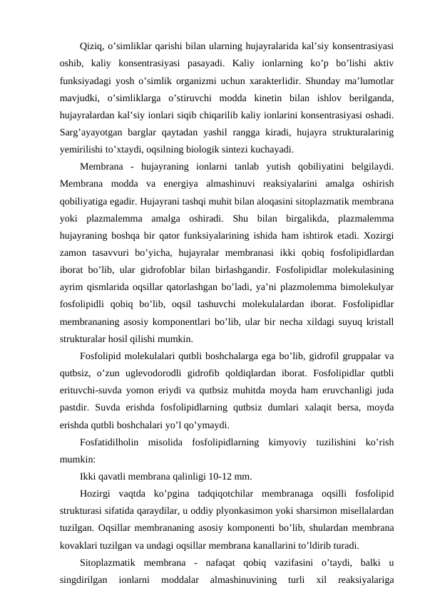 Qiziq, o’simliklar qarishi bilan ularning hujayralarida kal’siy konsentrasiyasi
oshib,  kaliy  konsentrasiyasi  pasayadi.  Kaliy  ionlarning  ko’p  bo’lishi  aktiv
funksiyadagi yosh o’simlik organizmi uchun xarakterlidir. Shunday ma’lumotlar
mavjudki,  o’simliklarga  o’stiruvchi  modda  kinetin  bilan  ishlov  berilganda,
hujayralardan kal’siy ionlari siqib chiqarilib kaliy ionlarini konsentrasiyasi oshadi.
Sarg’ayayotgan  barglar  qaytadan  yashil  rangga  kiradi, hujayra  strukturalarinig
yemirilishi to’xtaydi, oqsilning biologik sintezi kuchayadi.
Membrana  -  hujayraning  ionlarni  tanlab  yutish  qobiliyatini  belgilaydi.
Membrana  modda  va  energiya  almashinuvi  reaksiyalarini  amalga  oshirish
qobiliyatiga egadir. Hujayrani tashqi muhit bilan aloqasini sitoplazmatik membrana
yoki  plazmalemma  amalga  oshiradi.  Shu  bilan  birgalikda,  plazmalemma
hujayraning boshqa bir qator funksiyalarining ishida ham ishtirok etadi. Xozirgi
zamon  tasavvuri  bo’yicha,  hujayralar  membranasi  ikki  qobiq  fosfolipidlardan
iborat bo’lib, ular gidrofoblar bilan birlashgandir. Fosfolipidlar molekulasining
ayrim qismlarida oqsillar qatorlashgan bo’ladi, ya’ni plazmolemma bimolekulyar
fosfolipidli  qobiq  bo’lib,  oqsil  tashuvchi  molekulalardan  iborat.  Fosfolipidlar
membrananing asosiy komponentlari bo’lib, ular bir necha xildagi suyuq kristall
strukturalar hosil qilishi mumkin.
Fosfolipid molekulalari qutbli boshchalarga ega bo’lib, gidrofil gruppalar va
qutbsiz,  o’zun  uglevodorodli  gidrofib  qoldiqlardan  iborat.  Fosfolipidlar  qutbli
erituvchi-suvda yomon eriydi va qutbsiz muhitda moyda ham eruvchanligi juda
pastdir.  Suvda  erishda  fosfolipidlarning  qutbsiz  dumlari  xalaqit  bersa,  moyda
erishda qutbli boshchalari yo’l qo’ymaydi.
Fosfatidilholin  misolida  fosfolipidlarning  kimyoviy  tuzilishini  ko’rish
mumkin:
Ikki qavatli membrana qalinligi 10-12 mm.
Hozirgi  vaqtda  ko’pgina  tadqiqotchilar  membranaga  oqsilli  fosfolipid
strukturasi sifatida qaraydilar, u oddiy plyonkasimon yoki sharsimon misellalardan
tuzilgan. Oqsillar membrananing asosiy komponenti bo’lib, shulardan membrana
kovaklari tuzilgan va undagi oqsillar membrana kanallarini to’ldirib turadi.
Sitoplazmatik  membrana  -  nafaqat  qobiq  vazifasini  o’taydi,  balki  u
singdirilgan  ionlarni  moddalar  almashinuvining  turli  xil  reaksiyalariga
