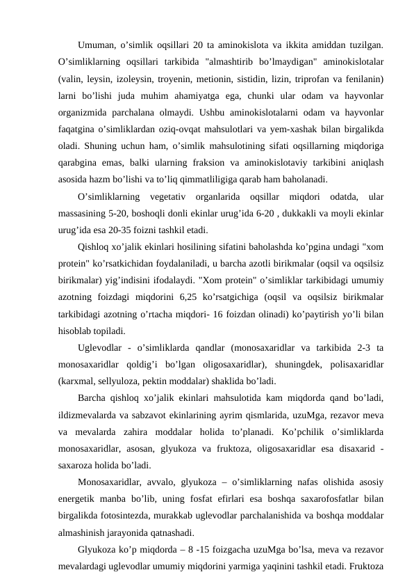 Umuman, o’simlik oqsillari 20 ta aminokislota va ikkita amiddan tuzilgan.
O’simliklarning  oqsillari  tarkibida  "almashtirib  bo’lmaydigan"  aminokislotalar
(valin, leysin, izoleysin, troyenin, metionin, sistidin, lizin, triprofan va fenilanin)
larni  bo’lishi  juda  muhim  ahamiyatga  ega,  chunki  ular  odam  va  hayvonlar
organizmida  parchalana olmaydi. Ushbu  aminokislotalarni  odam  va hayvonlar
faqatgina o’simliklardan oziq-ovqat mahsulotlari va yem-xashak bilan birgalikda
oladi. Shuning uchun ham, o’simlik mahsulotining sifati oqsillarning miqdoriga
qarabgina  emas,  balki  ularning  fraksion  va  aminokislotaviy  tarkibini  aniqlash
asosida hazm bo’lishi va to’liq qimmatliligiga qarab ham baholanadi.
O’simliklarning  vegetativ  organlarida  oqsillar  miqdori  odatda,  ular
massasining 5-20, boshoqli donli ekinlar urug’ida 6-20 , dukkakli va moyli ekinlar
urug’ida esa 20-35 foizni tashkil etadi.
Qishloq xo’jalik ekinlari hosilining sifatini baholashda ko’pgina undagi "xom
protein" ko’rsatkichidan foydalaniladi, u barcha azotli birikmalar (oqsil va oqsilsiz
birikmalar) yig’indisini ifodalaydi. "Xom protein" o’simliklar tarkibidagi umumiy
azotning  foizdagi  miqdorini  6,25  ko’rsatgichiga  (oqsil  va  oqsilsiz  birikmalar
tarkibidagi azotning o’rtacha miqdori- 16 foizdan olinadi) ko’paytirish yo’li bilan
hisoblab topiladi.
Uglevodlar  -  o’simliklarda  qandlar  (monosaxaridlar  va  tarkibida  2-3  ta
monosaxaridlar  qoldig’i  bo’lgan  oligosaxaridlar),  shuningdek,  polisaxaridlar
(karxmal, sellyuloza, pektin moddalar) shaklida bo’ladi.
Barcha qishloq xo’jalik ekinlari mahsulotida kam miqdorda qand bo’ladi,
ildizmevalarda va sabzavot ekinlarining ayrim qismlarida, uzuMga, rezavor meva
va  mevalarda  zahira  moddalar  holida  to’planadi.  Ko’pchilik  o’simliklarda
monosaxaridlar,  asosan,  glyukoza  va  fruktoza,  oligosaxaridlar  esa  disaxarid  -
saxaroza holida bo’ladi.
Monosaxaridlar, avvalo, glyukoza  – o’simliklarning nafas  olishida  asosiy
energetik  manba  bo’lib,  uning  fosfat  efirlari  esa  boshqa  saxarofosfatlar  bilan
birgalikda fotosintezda, murakkab uglevodlar parchalanishida va boshqa moddalar
almashinish jarayonida qatnashadi.
Glyukoza ko’p miqdorda – 8 -15 foizgacha uzuMga bo’lsa, meva va rezavor
mevalardagi uglevodlar umumiy miqdorini yarmiga yaqinini tashkil etadi. Fruktoza
