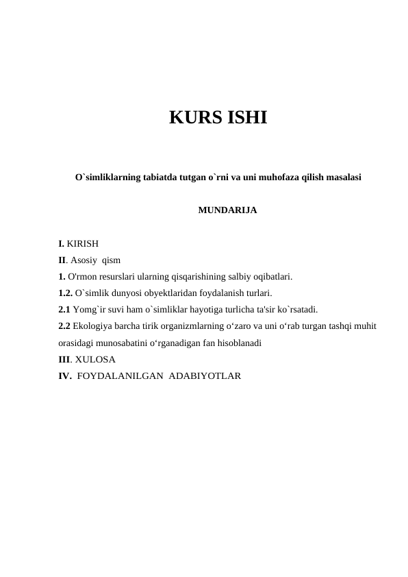 KURS ISHI
O`simliklarning tabiatda tutgan o`rni va uni muhofaza qilish masalasi
MUNDARIJA
I. KIRISH
II. Asosiy  qism
1. O'rmon resurslari ularning qisqarishining salbiy oqibatlari.
1.2. O`simlik dunyosi obyektlaridan foydalanish turlari.
2.1 Yomg`ir suvi ham o`simliklar hayotiga turlicha ta'sir ko`rsatadi.
2.2 Ekologiya barcha tirik organizmlarning o‘zaro va uni o‘rab turgan tashqi muhit
orasidagi munosabatini o‘rganadigan fan hisoblanadi 
III. XULOSA
IV.  FOYDALANILGAN  ADABIYOTLAR
