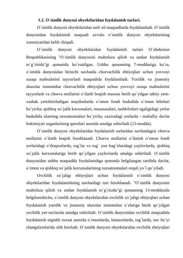 1.2. O`simlik dunyosi obyektlaridan foydalanish turlari.
O`simlik dunyosi obyektlaridan turli xil maqsadlarda foydalaniladi. O`simlik
dunyosidan  foydalanish  maqsadi  avvalo  o`simlik  dunyosi  obyektlarining
xususiyatidan kelib chiqadi.
O`simlik  dunyosi  obyektlaridan  foydalanish  turlari  O`zbekiston
Respublikasining  "O`simlik  dunyosini  muhofaza  qilish  va  undan  foydalanish
to`g`risida"gi  qonunida  ko`rsatilgan.  Ushbu  qonunning  7-moddasiga  ko`ra,
o`simlik  dunyosidan  birinchi  navbatda  chorvachilik ehtiyojlari  uchun  yovvoyi
ozuqa  mahsulotini  tayyorlash  maqsadida  foydalaniladi.  Yuridik  va  jismoniy
shaxslar  tomonidan  chorvachilik  ehtiyojlari  uchun  yovvoyi  ozuqa  mahsulotini
tayyorlash va chorva mollarini o`tlatib boqish maxsus berib qo`yilgan tabiiy yem-
xashak  yetishtiriladigan  maydonlarda  o`rmon  fondi  hududida  o`rmon  biletlari
bo`yicha; qishloq xo`jalik korxonalari, muassasalari, tashkilotlari egaligidagi yerlar
hududida ularning ruxsatnomalari bo`yicha; zaxiradagi yerlarda - mahalliy davlat
hokimiyati organlarining qarorlari asosida amalga oshiriladi (12-modda).
O`simlik dunyosi obyektlaridan foydalanish turlaridan navbatdagisi chorva
mollarini  o`tlatib boqish hisoblanadi.  Chorva mollarini o`tlatish o`rmon fondi
yerlaridagi o`tloqzorlarda, tog`lar va tog` yon bag`irlaridagi yaylovlarda, qishloq
xo`jalik korxonalariga berib qo`yilgan yaylovlarda amalga oshiriladi. O`simlik
dunyosidan ushbu maqsadda foydalanishga qonunda belgilangan tartibda davlat,
o`rmon va qishloq xo`jalik korxonalarining ruxsatnomalari orqali yo`l qo`yiladi.
Ovchilik  xo`jaligi  ehtiyojlari  uchun  foydalanish  o`simlik  dunyosi
obyektlaridan foydalanishning navbatdagi turi hisoblanadi. "O`simlik dunyosini
muhofaza  qilish  va undan foydalanish  to`g`risida"gi  qonunning 13-moddasida
belgilanishicha, o`simlik dunyosi obyektlaridan ovchilik xo`jaligi ehtiyojlari uchun
foydalanish  yuridik va  jismoniy  shaxslar  tomonidan  o`zlariga berib qo`yilgan
ovchilik yer-suvlarida amalga oshiriladi. O`simlik dunyosidan ovchilik maqsadida
foydalanish tegishli ruxsat asosida o`rmonlarda, butazorlarda, tog`larda, suv bo`yi
changalzorlarida olib boriladi. O`simlik dunyosi obyektlaridan ovchilik ehtiyojlari
