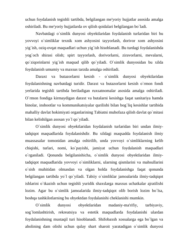 uchun foydalanish tegishli tartibda, belgilangan me'yoriy hujjatlar asosida amalga
oshiriladi. Bu me'yoriy hujjatlarda ov qilish qoidalari belgilangan bo`ladi.
Navbatdagi o`simlik dunyosi obyektlaridan foydalanish turlaridan biri bu
yovvoyi  o`simliklar  texnik  xom  ashyosini  tayyorlash,  dorivor  xom  ashyosini
yig`ish, oziq-ovqat maqsadlari uchun yig`ish hisoblanadi. Bu turdagi foydalanishda
yog`och  shirasi  olish;  spirt  tayyorlash,  dorivorlarni,  ziravorlarni,  mevalarni,
qo`ziqorinlarni  yig`ish  maqsad  qilib  qo`yiladi.  O`simlik  dunyosidan  bu  xilda
foydalanish umumiy va maxsus tarzda amalga oshiriladi.
Daraxt  va  butazorlarni  kesish  -  o`simlik  dunyosi  obyektlaridan
foydalanishning navbatdagi turidir. Daraxt va butazorlarni kesish o`rmon fondi
yerlarida tegishli tartibda beriladigan ruxsatnomalar asosida amalga oshiriladi.
O`rmon fondiga kirmaydigan daraxt va butalarni kesishga faqat sanitariya hamda
binolar, inshootlar va kommunikatsiyalar qurilishi bilan bog`liq kesishlar tartibida
mahalliy davlat hokimiyati organlarining Tabiatni muhofaza qilish davlat qo`mitasi
bilan kelishilgan asosan yo`l qo`yiladi.
O`simlik dunyosi  obyektlaridan foydalanish turlaridan biri  undan ilmiy-
tadqiqot  maqsadlarida  foydalanishdir.  Bu  xildagi  maqsadda  foydalanish  ilmiy
muassasalar  tomonidan  amalga  oshirilib,  unda  yovvoyi  o`simliklarning  kelib
chiqishi,  turlari,  nomi,  ko`payishi,  jamiyat  uchun  foydalanish  maqsadlari
o`rganiladi.  Qonunda  belgilanishicha,  o`simlik  dunyosi  obyektlaridan  ilmiy-
tadqiqot maqsadlarida yovvoyi o`simliklarni, ularning qismlarini va mahsullarini
o`sish  muhitidan  olmasdan  va  olgan  holda  foydalanishga  faqat  qonunda
belgilangan tartibda yo`l qo`yiladi. Tabiiy o`simliklar jamoalarida ilmiy-tadqiqot
ishlarini o`tkazish uchun tegishli yuridik shaxslarga maxsus uchatkalar ajratilishi
lozim.  Agar  bu  o`simlik  jamoalarida  ilmiy-tadqiqot  olib  borish  lozim  bo`lsa,
boshqa tashkilotlarning bu obyektdan foydalanishi cheklanishi mumkin.
O`simlik  dunyosi  obyektlaridan  madaniy-ma'rifiy,  tarbiyaviy,
sog`lomlashtirish,  rekreatsiya  va  estetik  maqsadlarda  foydalanishi  ulardan
foydalanishning mustaqil turi hisoblanadi. Shifobaxsh xossalarga ega bo`lgan va
aholining  dam  olishi  uchun  qulay  shart  sharoit  yaratadigan  o`simlik  dunyosi
