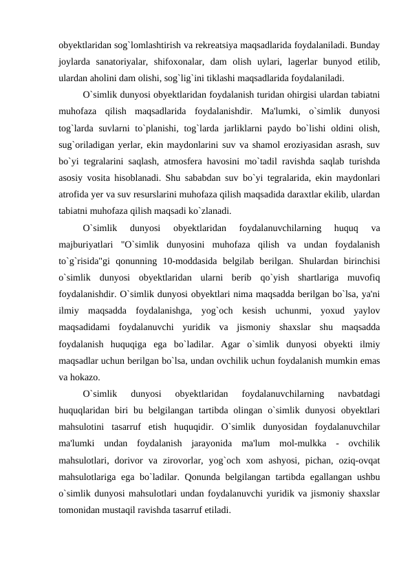 obyektlaridan sog`lomlashtirish va rekreatsiya maqsadlarida foydalaniladi. Bunday
joylarda  sanatoriyalar,  shifoxonalar,  dam  olish  uylari,  lagerlar  bunyod  etilib,
ulardan aholini dam olishi, sog`lig`ini tiklashi maqsadlarida foydalaniladi.
O`simlik dunyosi obyektlaridan foydalanish turidan ohirgisi ulardan tabiatni
muhofaza  qilish  maqsadlarida  foydalanishdir.  Ma'lumki,  o`simlik  dunyosi
tog`larda  suvlarni  to`planishi,  tog`larda  jarliklarni  paydo bo`lishi  oldini  olish,
sug`oriladigan yerlar, ekin maydonlarini suv va shamol eroziyasidan asrash, suv
bo`yi tegralarini saqlash, atmosfera havosini mo`tadil ravishda saqlab turishda
asosiy vosita hisoblanadi. Shu sababdan suv bo`yi tegralarida, ekin maydonlari
atrofida yer va suv resurslarini muhofaza qilish maqsadida daraxtlar ekilib, ulardan
tabiatni muhofaza qilish maqsadi ko`zlanadi.
O`simlik  dunyosi  obyektlaridan  foydalanuvchilarning  huquq  va
majburiyatlari  "O`simlik  dunyosini  muhofaza  qilish  va  undan  foydalanish
to`g`risida"gi  qonunning  10-moddasida  belgilab  berilgan.  Shulardan  birinchisi
o`simlik  dunyosi  obyektlaridan  ularni  berib  qo`yish  shartlariga  muvofiq
foydalanishdir. O`simlik dunyosi obyektlari nima maqsadda berilgan bo`lsa, ya'ni
ilmiy  maqsadda  foydalanishga,  yog`och  kesish  uchunmi,  yoxud  yaylov
maqsadidami  foydalanuvchi  yuridik  va  jismoniy  shaxslar  shu  maqsadda
foydalanish  huquqiga  ega  bo`ladilar.  Agar  o`simlik  dunyosi  obyekti  ilmiy
maqsadlar uchun berilgan bo`lsa, undan ovchilik uchun foydalanish mumkin emas
va hokazo.
O`simlik  dunyosi  obyektlaridan  foydalanuvchilarning  navbatdagi
huquqlaridan  biri  bu belgilangan  tartibda olingan o`simlik  dunyosi  obyektlari
mahsulotini  tasarruf  etish  huquqidir.  O`simlik  dunyosidan  foydalanuvchilar
ma'lumki  undan  foydalanish  jarayonida  ma'lum  mol-mulkka  -  ovchilik
mahsulotlari,  dorivor  va  zirovorlar,  yog`och  xom  ashyosi,  pichan,  oziq-ovqat
mahsulotlariga ega bo`ladilar. Qonunda belgilangan tartibda egallangan ushbu
o`simlik dunyosi mahsulotlari undan foydalanuvchi yuridik va jismoniy shaxslar
tomonidan mustaqil ravishda tasarruf etiladi.
