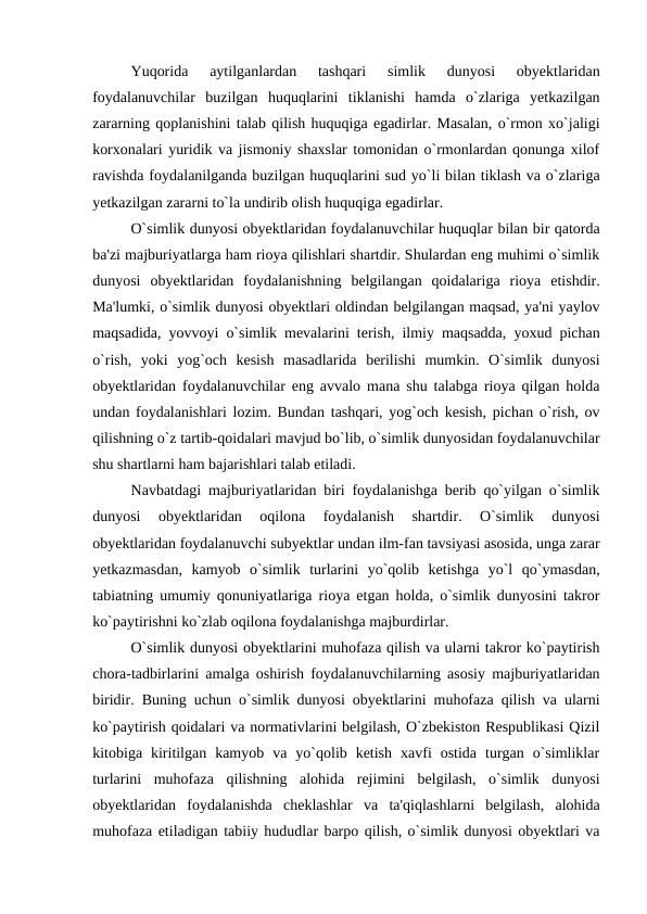 Yuqorida  aytilganlardan  tashqari  simlik  dunyosi  obyektlaridan
foydalanuvchilar  buzilgan  huquqlarini  tiklanishi  hamda  o`zlariga  yetkazilgan
zararning qoplanishini talab qilish huquqiga egadirlar. Masalan, o`rmon xo`jaligi
korxonalari yuridik va jismoniy shaxslar tomonidan o`rmonlardan qonunga xilof
ravishda foydalanilganda buzilgan huquqlarini sud yo`li bilan tiklash va o`zlariga
yetkazilgan zararni to`la undirib olish huquqiga egadirlar.
O`simlik dunyosi obyektlaridan foydalanuvchilar huquqlar bilan bir qatorda
ba'zi majburiyatlarga ham rioya qilishlari shartdir. Shulardan eng muhimi o`simlik
dunyosi  obyektlaridan  foydalanishning  belgilangan  qoidalariga  rioya  etishdir.
Ma'lumki, o`simlik dunyosi obyektlari oldindan belgilangan maqsad, ya'ni yaylov
maqsadida, yovvoyi o`simlik mevalarini terish, ilmiy maqsadda, yoxud pichan
o`rish,  yoki  yog`och  kesish  masadlarida  berilishi  mumkin.  O`simlik  dunyosi
obyektlaridan foydalanuvchilar eng avvalo mana shu talabga rioya qilgan holda
undan foydalanishlari lozim. Bundan tashqari, yog`och kesish, pichan o`rish, ov
qilishning o`z tartib-qoidalari mavjud bo`lib, o`simlik dunyosidan foydalanuvchilar
shu shartlarni ham bajarishlari talab etiladi.
Navbatdagi majburiyatlaridan biri foydalanishga berib qo`yilgan o`simlik
dunyosi  obyektlaridan  oqilona  foydalanish  shartdir.  O`simlik  dunyosi
obyektlaridan foydalanuvchi subyektlar undan ilm-fan tavsiyasi asosida, unga zarar
yetkazmasdan,  kamyob  o`simlik  turlarini  yo`qolib  ketishga  yo`l  qo`ymasdan,
tabiatning umumiy qonuniyatlariga rioya etgan holda, o`simlik dunyosini takror
ko`paytirishni ko`zlab oqilona foydalanishga majburdirlar.
O`simlik dunyosi obyektlarini muhofaza qilish va ularni takror ko`paytirish
chora-tadbirlarini amalga oshirish foydalanuvchilarning asosiy majburiyatlaridan
biridir. Buning uchun o`simlik dunyosi obyektlarini muhofaza qilish va ularni
ko`paytirish qoidalari va normativlarini belgilash, O`zbekiston Respublikasi Qizil
kitobiga  kiritilgan  kamyob  va  yo`qolib  ketish  xavfi  ostida  turgan  o`simliklar
turlarini  muhofaza  qilishning  alohida  rejimini  belgilash,  o`simlik  dunyosi
obyektlaridan  foydalanishda  cheklashlar  va  ta'qiqlashlarni  belgilash,  alohida
muhofaza etiladigan tabiiy hududlar barpo qilish, o`simlik dunyosi obyektlari va
