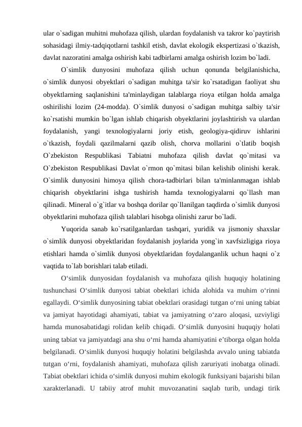 ular o`sadigan muhitni muhofaza qilish, ulardan foydalanish va takror ko`paytirish
sohasidagi ilmiy-tadqiqotlarni tashkil etish, davlat ekologik ekspertizasi o`tkazish,
davlat nazoratini amalga oshirish kabi tadbirlarni amalga oshirish lozim bo`ladi.
O`simlik  dunyosini  muhofaza  qilish  uchun  qonunda  belgilanishicha,
o`simlik dunyosi obyektlari o`sadigan muhitga ta'sir ko`rsatadigan faoliyat shu
obyektlarning saqlanishini ta'minlaydigan talablarga rioya etilgan holda amalga
oshirilishi lozim (24-modda). O`simlik dunyosi o`sadigan muhitga salbiy ta'sir
ko`rsatishi mumkin bo`lgan ishlab chiqarish obyektlarini joylashtirish va ulardan
foydalanish,  yangi  texnologiyalarni  joriy  etish,  geologiya-qidiruv  ishlarini
o`tkazish,  foydali  qazilmalarni  qazib  olish,  chorva  mollarini  o`tlatib  boqish
O`zbekiston  Respublikasi  Tabiatni  muhofaza  qilish  davlat  qo`mitasi  va
O`zbekiston Respublikasi Davlat o`rmon qo`mitasi bilan kelishib olinishi kerak.
O`simlik dunyosini himoya qilish chora-tadbirlari bilan ta'minlanmagan ishlab
chiqarish  obyektlarini  ishga  tushirish  hamda  texnologiyalarni  qo`llash  man
qilinadi. Mineral o`g`itlar va boshqa dorilar qo`llanilgan taqdirda o`simlik dunyosi
obyektlarini muhofaza qilish talablari hisobga olinishi zarur bo`ladi.
Yuqorida sanab ko`rsatilganlardan tashqari, yuridik va jismoniy shaxslar
o`simlik dunyosi obyektlaridan foydalanish joylarida yong`in xavfsizligiga rioya
etishlari hamda o`simlik dunyosi obyektlaridan foydalanganlik uchun haqni o`z
vaqtida to`lab borishlari talab etiladi. 
O‘simlik dunyosidan foydalanish va muhofaza qilish huquqiy holatining
tushunchasi O‘simlik dunyosi tabiat obektlari ichida alohida va muhim o‘rinni
egallaydi. O‘simlik dunyosining tabiat obektlari orasidagi tutgan o‘rni uning tabiat
va jamiyat hayotidagi ahamiyati, tabiat va jamiyatning o‘zaro aloqasi, uzviyligi
hamda munosabatidagi rolidan kelib chiqadi. O‘simlik dunyosini huquqiy holati
uning tabiat va jamiyatdagi ana shu o‘rni hamda ahamiyatini e’tiborga olgan holda
belgilanadi. O‘simlik dunyosi huquqiy holatini belgilashda avvalo uning tabiatda
tutgan o‘rni, foydalanish ahamiyati, muhofaza qilish zaruriyati inobatga olinadi.
Tabiat obektlari ichida o‘simlik dunyosi muhim ekologik funksiyani bajarishi bilan
xarakterlanadi.  U  tabiiy  atrof  muhit  muvozanatini  saqlab  turib,  undagi  tirik
