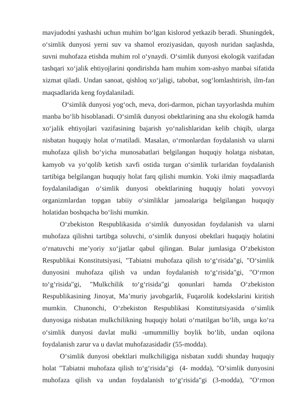 mavjudodni yashashi uchun muhim bo‘lgan kislorod yetkazib beradi. Shuningdek,
o‘simlik dunyosi yerni suv va shamol eroziyasidan, quyosh nuridan saqlashda,
suvni muhofaza etishda muhim rol o‘ynaydi. O‘simlik dunyosi ekologik vazifadan
tashqari xo‘jalik ehtiyojlarini qondirishda ham muhim xom-ashyo manbai sifatida
xizmat qiladi. Undan sanoat, qishloq xo‘jaligi, tabobat, sog‘lomlashtirish, ilm-fan
maqsadlarida keng foydalaniladi.
 O‘simlik dunyosi yog‘och, meva, dori-darmon, pichan tayyorlashda muhim
manba bo‘lib hisoblanadi. O‘simlik dunyosi obektlarining ana shu ekologik hamda
xo‘jalik  ehtiyojlari  vazifasining  bajarish  yo‘nalishlaridan  kelib  chiqib,  ularga
nisbatan huquqiy holat o‘rnatiladi. Masalan, o‘rmonlardan foydalanish va ularni
muhofaza qilish bo‘yicha munosabatlari belgilangan huquqiy holatga nisbatan,
kamyob va yo‘qolib ketish xavfi ostida turgan o‘simlik turlaridan foydalanish
tartibiga belgilangan huquqiy holat farq qilishi mumkin. Yoki ilmiy maqsadlarda
foydalaniladigan  o‘simlik  dunyosi  obektlarining  huquqiy  holati  yovvoyi
organizmlardan  topgan  tabiiy  o‘simliklar  jamoalariga  belgilangan  huquqiy
holatidan boshqacha bo‘lishi mumkin.  
O‘zbekiston  Respublikasida  o‘simlik  dunyosidan  foydalanish  va  ularni
muhofaza qilishni tartibga soluvchi, o‘simlik dunyosi obektlari huquqiy holatini
o‘rnatuvchi  me’yoriy  xo‘jjatlar  qabul  qilingan.  Bular  jumlasiga  O‘zbekiston
Respublikai Konstitutsiyasi, "Tabiatni muhofaza qilish to‘g‘risida"gi, "O‘simlik
dunyosini  muhofaza  qilish  va  undan  foydalanish  to‘g‘risida"gi,  "O‘rmon
to‘g‘risida"gi,  "Mulkchilik  to‘g‘risida"gi  qonunlari  hamda  O‘zbekiston
Respublikasining Jinoyat, Ma’muriy javobgarlik, Fuqarolik kodekslarini kiritish
mumkin.  Chunonchi,  O‘zbekiston  Respublikasi  Konstitutsiyasida  o‘simlik
dunyosiga nisbatan mulkchilikning huquqiy holati o‘rnatilgan bo‘lib, unga ko‘ra
o‘simlik  dunyosi  davlat  mulki  -umummilliy  boylik  bo‘lib,  undan  oqilona
foydalanish zarur va u davlat muhofazasidadir (55-modda). 
O‘simlik dunyosi obektlari mulkchiligiga nisbatan xuddi shunday huquqiy
holat "Tabiatni muhofaza qilish to‘g‘risida"gi  (4- modda), "O‘simlik dunyosini
muhofaza  qilish  va  undan  foydalanish  to‘g‘risida"gi  (3-modda),  "O‘rmon
