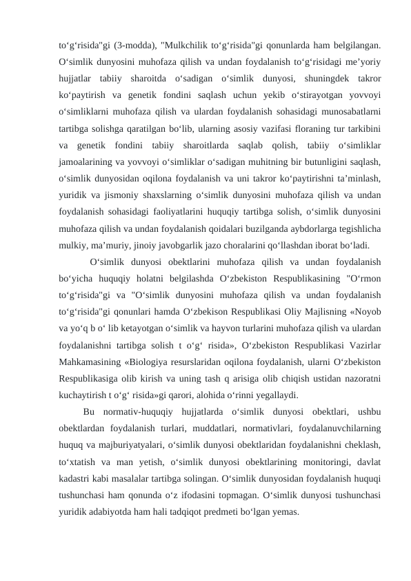 to‘g‘risida"gi (3-modda), "Mulkchilik to‘g‘risida"gi qonunlarda ham belgilangan.
O‘simlik dunyosini muhofaza qilish va undan foydalanish to‘g‘risidagi me’yoriy
hujjatlar  tabiiy  sharoitda  o‘sadigan  o‘simlik  dunyosi,  shuningdek  takror
ko‘paytirish  va  genetik  fondini  saqlash  uchun  yekib  o‘stirayotgan  yovvoyi
o‘simliklarni muhofaza qilish va ulardan foydalanish sohasidagi munosabatlarni
tartibga solishga qaratilgan bo‘lib, ularning asosiy vazifasi floraning tur tarkibini
va  genetik  fondini  tabiiy  sharoitlarda  saqlab  qolish,  tabiiy  o‘simliklar
jamoalarining va yovvoyi o‘simliklar o‘sadigan muhitning bir butunligini saqlash,
o‘simlik dunyosidan oqilona foydalanish va uni takror ko‘paytirishni ta’minlash,
yuridik va jismoniy shaxslarning o‘simlik dunyosini muhofaza qilish va undan
foydalanish sohasidagi faoliyatlarini huquqiy tartibga solish, o‘simlik dunyosini
muhofaza qilish va undan foydalanish qoidalari buzilganda aybdorlarga tegishlicha
mulkiy, ma’muriy, jinoiy javobgarlik jazo choralarini qo‘llashdan iborat bo‘ladi.
 O‘simlik  dunyosi  obektlarini  muhofaza  qilish  va  undan  foydalanish
bo‘yicha  huquqiy  holatni  belgilashda  O‘zbekiston  Respublikasining  "O‘rmon
to‘g‘risida"gi  va  "O‘simlik  dunyosini  muhofaza  qilish  va  undan  foydalanish
to‘g‘risida"gi qonunlari hamda O‘zbekison Respublikasi Oliy Majlisning «Noyob
va yo‘q b o‘ lib ketayotgan o‘simlik va hayvon turlarini muhofaza qilish va ulardan
foydalanishni  tartibga solish t o‘g‘ risida», O‘zbekiston Respublikasi  Vazirlar
Mahkamasining «Biologiya resurslaridan oqilona foydalanish, ularni O‘zbekiston
Respublikasiga olib kirish va uning tash q arisiga olib chiqish ustidan nazoratni
kuchaytirish t o‘g‘ risida»gi qarori, alohida o‘rinni yegallaydi. 
Bu  normativ-huquqiy  hujjatlarda  o‘simlik  dunyosi  obektlari,  ushbu
obektlardan  foydalanish  turlari,  muddatlari,  normativlari,  foydalanuvchilarning
huquq va majburiyatyalari, o‘simlik dunyosi obektlaridan foydalanishni cheklash,
to‘xtatish  va  man  yetish,  o‘simlik  dunyosi  obektlarining  monitoringi,  davlat
kadastri kabi masalalar tartibga solingan. O‘simlik dunyosidan foydalanish huquqi
tushunchasi ham qonunda o‘z ifodasini topmagan. O‘simlik dunyosi tushunchasi
yuridik adabiyotda ham hali tadqiqot predmeti bo‘lgan yemas.                              
