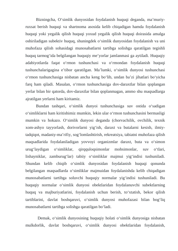 Bizningcha, O‘simlik dunyosidan foydalanish huquqi deganda, ma’muriy-
ruxsat berish huquqi va shartnoma asosida kelib chiqadigan hamda foydalanish
huquqi yoki yegalik qilish huquqi yoxud yegalik qilish huquqi doirasida amalga
oshiriladigan subektiv huquq, shuningdek o‘simlik dunyosidan foydalanish va uni
muhofaza qilish sohasidagi munosabatlarni tartibga solishga qaratilgan tegishli
huquq tarmog‘ida belgilangan huquqiy me’yorlar jamlanmasi ga aytiladi. Huquqiy
adabiyotlarda  faqat  o‘rmon  tushunchasi  va  o‘rmondan  foydalanish  huquqi
tushunchalarigagina e’tibor qaratilgan. Ma’lumki, o‘simlik dunyosi tushunchasi
o‘rmon tushunchasiga nisbatan ancha keng bo‘lib, undan ba’zi jihatlari bo‘yicha
farq ham qiladi. Masalan, o‘rmon tushunchasiga dov-daraxtlar bilan qoplangan
yerlar bilan bir qatorda, dov-daraxtlar bilan qoplanmagan, ammo shu maqsadlarga
ajratilgan yerlarni ham kiritamiz. 
Bundan  tashqari,  o‘simlik  dunyoi  tushunchasiga  suv  ostida  o‘sadigan
o‘simliklarni ham kiritishimiz mumkin, lekin ular o‘rmon tushunchasini bermasligi
mumkin va hokazo. O‘simlik dunyosi deganda (chorvachilik, ovchilik, texnik
xom-ashyo  tayyorlash,  dorivorlarni  yig‘ish,  daraxt  va  butalarni  kesish,  ilmiy-
tadqiqot, madaniy-ma’rifiy, sog‘lomlashtirish, rekreatsiya, tabiatni muhofaza qilish
maqsadlarida  foydalaniladigan  yovvoyi  organizmlar  daraxt,  buta  va  o‘simon
urug‘laydigan  o‘simliklar,  qirqquloqsimonlar  mohsimonlar,  suv  o‘tlari,
lishayniklar,  zamburug‘lar)  tabiiy  o‘simliklar  majmui  yig‘indisi  tushuniladi.
Shundan  kelib  chiqib  o‘simlik  dunyosidan  foydalanish  huquqi  qonunda
belgilangan maqsadlarda o‘simliklar majmuidan foydalanishda kelib chiqadigan
munosabatlarni  tartibga  soluvchi  huquqiy  normalar  yig‘indisi  tushuniladi.  Bu
huquqiy  normalar  o‘simlik  dunyosi  obektlaridan  foydalanuvchi  subektlarning
huquq  va  majburiyatlarini,  foydalanish  uchun  berish,  to‘xtatish,  bekor  qilish
tartiblarini,  davlat  boshqaruvi,  o‘simlik  dunyosi  muhofazasi  bilan  bog‘liq
munosabatlarni tartibga solishga qaratilgan bo‘ladi.
 Demak, o‘simlik dunyosining huquqiy holati o‘simlik dunyosiga nisbatan
mulkdorlik,  davlat  boshqaruvi,  o‘simlik  dunyosi  obektlaridan  foydalanish,
