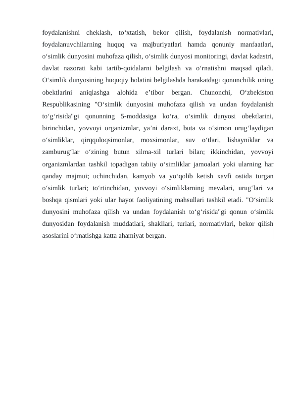 foydalanishni  cheklash,  to‘xtatish,  bekor  qilish,  foydalanish  normativlari,
foydalanuvchilarning  huquq  va  majburiyatlari  hamda  qonuniy  manfaatlari,
o‘simlik dunyosini muhofaza qilish, o‘simlik dunyosi monitoringi, davlat kadastri,
davlat  nazorati  kabi  tartib-qoidalarni  belgilash  va  o‘rnatishni  maqsad  qiladi.
O‘simlik dunyosining huquqiy holatini belgilashda harakatdagi qonunchilik uning
obektlarini  aniqlashga  alohida  e’tibor  bergan.  Chunonchi,  O‘zbekiston
Respublikasining  "O‘simlik  dunyosini  muhofaza  qilish  va  undan  foydalanish
to‘g‘risida"gi  qonunning  5-moddasiga  ko‘ra,  o‘simlik  dunyosi  obektlarini,
birinchidan, yovvoyi organizmlar, ya’ni daraxt, buta va o‘simon urug‘laydigan
o‘simliklar,  qirqquloqsimonlar,  moxsimonlar,  suv  o‘tlari,  lishayniklar  va
zamburug‘lar  o‘zining  butun  xilma-xil  turlari  bilan;  ikkinchidan,  yovvoyi
organizmlardan tashkil topadigan tabiiy o‘simliklar jamoalari yoki ularning har
qanday  majmui;  uchinchidan,  kamyob  va  yo‘qolib  ketish  xavfi  ostida  turgan
o‘simlik  turlari;  to‘rtinchidan,  yovvoyi  o‘simliklarning  mevalari,  urug‘lari  va
boshqa qismlari yoki ular hayot faoliyatining mahsullari tashkil etadi. "O‘simlik
dunyosini muhofaza qilish va undan foydalanish to‘g‘risida"gi qonun o‘simlik
dunyosidan foydalanish muddatlari, shakllari, turlari, normativlari, bekor qilish
asoslarini o‘rnatishga katta ahamiyat bergan. 
