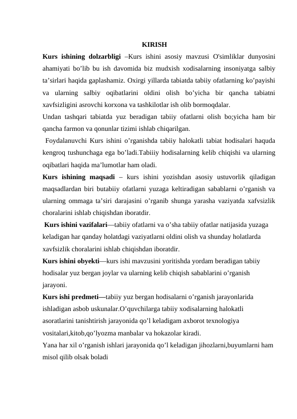                                               
                                                         KIRISH
Kurs ishining dolzarbligi –Kurs ishini asosiy mavzusi  O'simliklar dunyosini
ahamiyati bo’lib bu ish davomida biz mudxish xodisalarning insoniyatga salbiy
ta’sirlari haqida gaplashamiz. Oxirgi yillarda tabiatda tabiiy ofatlarning ko’payishi
va  ularning  salbiy  oqibatlarini  oldini  olish  bo’yicha  bir  qancha  tabiatni
xavfsizligini asrovchi korxona va tashkilotlar ish olib bormoqdalar. 
Undan tashqari tabiatda yuz beradigan tabiiy ofatlarni olish bo;yicha ham bir
qancha farmon va qonunlar tizimi ishlab chiqarilgan.
 Foydalanuvchi Kurs ishini o’rganishda tabiiy halokatli tabiat hodisalari haquda
kengroq tushunchaga ega bo’ladi.Tabiiiy hodisalarning kelib chiqishi va ularning
oqibatlari haqida ma’lumotlar ham oladi.
Kurs  ishining  maqsadi –  kurs  ishini  yozishdan  asosiy  ustuvorlik  qiladigan
maqsadlardan biri butabiiy ofatlarni yuzaga keltiradigan sabablarni o’rganish va
ularning ommaga ta’siri darajasini o’rganib shunga yarasha vaziyatda xafvsizlik
choralarini ishlab chiqishdan iboratdir.
 Kurs ishini vazifalari—tabiiy ofatlarni va o’sha tabiiy ofatlar natijasida yuzaga 
keladigan har qanday holatdagi vaziyatlarni oldini olish va shunday holatlarda 
xavfsizlik choralarini ishlab chiqishdan iboratdir.
Kurs ishini obyekti—kurs ishi mavzusini yoritishda yordam beradigan tabiiy 
hodisalar yuz bergan joylar va ularning kelib chiqish sabablarini o’rganish 
jarayoni.
Kurs ishi predmeti—tabiiy yuz bergan hodisalarni o’rganish jarayonlarida 
ishladigan asbob uskunalar.O’quvchilarga tabiiy xodisalarning halokatli 
asoratlarini tanishtirish jarayonida qo’l keladigam axborot texnologiya 
vositalari,kitob,qo’lyozma manbalar va hokazolar kiradi.
Yana har xil o’rganish ishlari jarayonida qo’l keladigan jihozlarni,buyumlarni ham 
misol qilib olsak boladi
