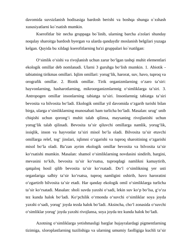 davomida suvsizlanish  hodisasiga  bardosh berishi va boshqa shunga o`xshash
xususiyatlarni ko`rsatish mumkin.
Kserofitlar bir nеcha gruppaga bo`linib, ularning barcha a'zolari shunday
noqulay sharoitga bardosh byergan va ularda qandaydir moslanish bеlgilari yuzaga
kеlgan. Quyida bu xildagi kserofitlarning ba'zi gruppalari ko`rsatilgan: 
O‘simlik o‘sishi va rivojlanish uchun zarur bo‘lgan tashqi muhit elementlari
ekologik omillar deb nomlanadi. Ularni 3 guruhga bo‘lish mumkin. 1. Abiotik -
tabiatning tirikmas omillari. Iqlim omillari: yorug‘lik, harorat, suv, havo, tuproq va
orografik  omillar.  2.  Biotik  omillar.  Tirik  organizmlarning  o‘zaro  ta’siri:
hayvonlarning,  hasharotlarning,  mikroorganizmlarnnig  o‘simliklarga  ta’siri.  3.
Antropogen  omillar  insonlarning  tabiatga  ta’siri.  Insonlarnnig  tabiatga  ta’siri
bevosita va bilvosita bo‘ladi. Ekologik omillar yil davomida o‘zgarib turishi bilan
birga, ularga o‘simliklarning munosabati ham turlicha bo‘ladi. Masalan: urug‘ unib
chiqishi  uchun  qorong‘i  muhit  talab  qilinsa,  maysaning  rivojlanishi  uchun
yorug‘lik  talab  qilinadi.  Bevosita  ta’sir  qiluvchi  omillarga  namlik,  yorug‘lik,
issiqlik,  inson  va  hayvonlar  ta’siri  misol  bo‘la  oladi.  Bilvosita  ta’sir  etuvchi
omillarga relef, tog‘ jinslari, iqlimni o‘zgarishi va tuproq sharoitining o‘zgarishi
misol  bo‘la oladi. Ba’zan  ayrim  ekologik omillar  bevosita va bilvosita  ta’sir
ko‘rsatishi mumkin. Masalan: shamol o‘simliklarning novdasini sindirib, bargini,
mevasini  to‘kib,  bevosita  ta’sir  ko‘rsatsa,  tuproqdagi  namlikni  kamaytirib,
qatqaloq  hosil  qilib  bevosita  ta’sir  ko‘rsatadi.  Do‘l  o‘simlikning  yer  usti
organlariga  salbiy  ta’sir  ko‘rsatsa,  tuproq  namligini  oshirib,  havo  haroratini
o‘zgartirib bilvosita ta’sir etadi. Har qanday ekologik omil o‘simliklarga turlicha
ta’sir ko‘rsatadi. Masalan: sholi suvda yaxshi o‘sadi, lekin suv ko‘p bo‘lsa, g‘o‘za
tez kunda halok bo‘ladi. Ko‘pchilik o‘rmonda o‘suvchi o‘simliklar soya joyda
yaxshi o‘sadi, yorug‘ joyda tezda halok bo‘ladi. Aksincha, cho‘l zonasida o‘suvchi
o‘simliklar yorug‘ joyda yaxshi rivojlansa, soya joyda tez kunda halok bo‘ladi. 
Azotning o‘simliklarga yetishmasligi barglar hujayralardagi pigmentlarning
tizimiga, xloroplastlarning tuzilishiga va ularning umumiy faolligiga kuchli ta’sir
