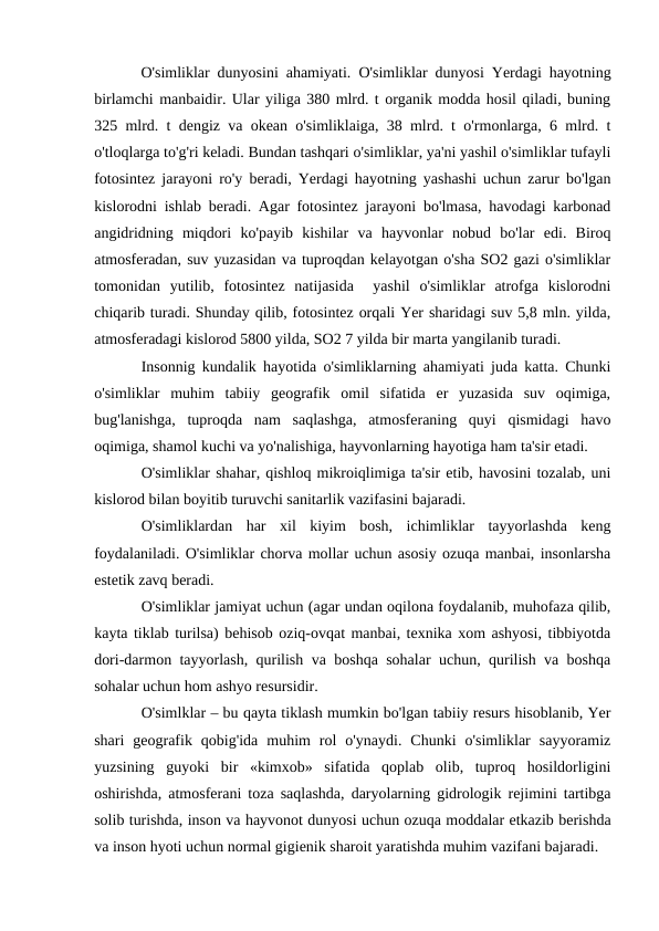  O'simliklar dunyosini ahamiyati. O'simliklar dunyosi Yerdagi hayotning
birlamchi manbaidir. Ular yiliga 380 mlrd. t organik modda hosil qiladi, buning
325 mlrd. t dengiz va okean o'simliklaiga, 38 mlrd. t o'rmonlarga, 6 mlrd. t
o'tloqlarga to'g'ri keladi. Bundan tashqari o'simliklar, ya'ni yashil o'simliklar tufayli
fotosintez jarayoni ro'y beradi, Yerdagi hayotning yashashi uchun zarur bo'lgan
kislorodni ishlab beradi. Agar fotosintez jarayoni bo'lmasa, havodagi karbonad
angidridning  miqdori  ko'payib  kishilar  va  hayvonlar  nobud  bo'lar  edi.  Biroq
atmosferadan, suv yuzasidan va tuproqdan kelayotgan o'sha SO2 gazi o'simliklar
tomonidan  yutilib,  fotosintez  natijasida   yashil  o'simliklar  atrofga  kislorodni
chiqarib turadi. Shunday qilib, fotosintez orqali Yer sharidagi suv 5,8 mln. yilda,
atmosferadagi kislorod 5800 yilda, SO2 7 yilda bir marta yangilanib turadi.
Insonnig kundalik hayotida o'simliklarning ahamiyati juda katta. Chunki
o'simliklar  muhim  tabiiy  geografik  omil  sifatida  er  yuzasida  suv  oqimiga,
bug'lanishga,  tuproqda  nam  saqlashga,  atmosferaning  quyi  qismidagi  havo
oqimiga, shamol kuchi va yo'nalishiga, hayvonlarning hayotiga ham ta'sir etadi.
O'simliklar shahar, qishloq mikroiqlimiga ta'sir etib, havosini tozalab, uni
kislorod bilan boyitib turuvchi sanitarlik vazifasini bajaradi.
O'simliklardan  har  xil  kiyim  bosh,  ichimliklar  tayyorlashda  keng
foydalaniladi. O'simliklar chorva mollar uchun asosiy ozuqa manbai, insonlarsha
estetik zavq beradi.
O'simliklar jamiyat uchun (agar undan oqilona foydalanib, muhofaza qilib,
kayta tiklab turilsa) behisob oziq-ovqat manbai, texnika xom ashyosi, tibbiyotda
dori-darmon tayyorlash, qurilish va boshqa sohalar uchun, qurilish va boshqa
sohalar uchun hom ashyo resursidir.
O'simlklar – bu qayta tiklash mumkin bo'lgan tabiiy resurs hisoblanib, Yer
shari  geografik  qobig'ida  muhim  rol  o'ynaydi.  Chunki  o'simliklar  sayyoramiz
yuzsining  guyoki  bir  «kimxob»  sifatida  qoplab  olib,  tuproq  hosildorligini
oshirishda, atmosferani toza saqlashda, daryolarning gidrologik rejimini tartibga
solib turishda, inson va hayvonot dunyosi uchun ozuqa moddalar etkazib berishda
va inson hyoti uchun normal gigienik sharoit yaratishda muhim vazifani bajaradi. 
