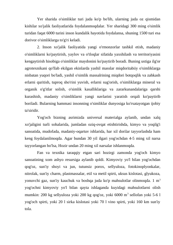 Yer sharida o'simliklar turi juda ko'p bo'lib, ularning juda oz qismidan
kishilar xo'jalik faoliyatlarida foydalanmoqdalar. Yer sharidagi 300 ming o'simlik
turidan faqat 6000 turini inson kundalik hayotida foydalansa, shuning 1500 turi esa
dorivor o'simliklarga to'g'ri keladi.
2.  Inson  xo'jalik  faoliyatida  yangi  o'rmonzorlar  tashkil  etish,  madaniy
o'simliklarni ko'paytirish, yaylov va o'tloqlar sifatida yaxshilash va territoriyasini
kengaytirish hisobiga o'simliklar maydonini ko'paytirib boradi. Buning ustiga ilg'or
agrotexnikani qo'llab ekilgan ekinlarda yashil masslar miqdoritabiiy o'simliklarga
nisbatan yuqori bo'ladi, yashil o'simlik massalrining miqdori botqoqlik va zahkash
erlarni quritish, tuproq sho'rini yuvish, erlarni sug'orish, o'simliklarga mineral va
organik  o'g'itlar  solish,  o'simlik  kasalliklariga  va  zararkunandalariga  qarshi
kurashish,  madaniy  o'simliklarni  yangi  navlarini  yaratish  orqali  ko'paytirib
boriladi. Bularning hammasi insonning o'simliklar dunyosiga ko'rsatayotgan ijobiy
ta'siridir.
Yog'och  bizning  asrimizda  universal  materialga  aylanib,  undan  xalq
xo'jaligini turli sohalarida, jumladan oziq-ovqat etishtirishda, kimyo va yoqilg'i
sanoatida, mudofada, madaniy-oqartuv ishlarida, har xil dorilar tayyorlashda ham
keng foydalanilmoqda. Agar bundan 30 yil ilgari yog'ochdan 4-5 ming xil narsa
tayyorlangan bo'lsa, Hozir undan 20 ming xil narsalar ishlanmoqda.
Fan  va  texnika  taraqqiy  etgan  sari  hozirgi  zamonda  yog'och  kimyo
sanoatining xom ashyo resursiga aylanib qoldi. Kimyoviy yo'l bilan yog'ochdan
qog'oz,  sun'iy  shoyi  va  jun,  tutunsiz  porox,  sellyuloza,  fotokinoplyonkalar,
nitrolak, sun'iy charm, plastmassalar, etil va metil spirti, uksus kislotasi, glyukoza,
yonuvchi gaz, sun'iy kauchuk va boshqa juda ko'p mahsulotlar olinmoqda. 1 m3
yog'ochni  kimyoviy  yo'l  bilan  qayta  ishlaganda  kuyidagi  mahsulotlarni  olish
mumkin: 200 kg sellyuloza yoki 200 kg qog'oz, yoki 6000 m3 sellofan yoki 5-6 l
yog'och spirti, yoki 20 l sirka kislotasi yoki 70 l vino spirti, yoki 160 km sun'iy
tola.
