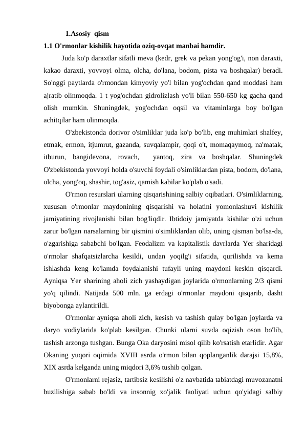 1.Asosiy  qism
1.1 O'rmonlar kishilik hayotida oziq-ovqat manbai hamdir.
Juda ko'p daraxtlar sifatli meva (kedr, grek va pekan yong'og'i, non daraxti,
kakao daraxti, yovvoyi olma, olcha, do'lana, bodom, pista va boshqalar) beradi.
So'nggi paytlarda o'rmondan kimyoviy yo'l bilan yog'ochdan qand moddasi ham
ajratib olinmoqda. 1 t yog'ochdan gidrolizlash yo'li bilan 550-650 kg gacha qand
olish  mumkin.  Shuningdek,  yog'ochdan  oqsil  va  vitaminlarga  boy  bo'lgan
achitqilar ham olinmoqda.
O'zbekistonda dorivor o'simliklar juda ko'p bo'lib, eng muhimlari shalfey,
etmak, ermon, itjumrut, gazanda, suvqalampir, qoqi o't, momaqaymoq, na'matak,
itburun,  bangidevona,  rovach,   yantoq,  zira  va  boshqalar.  Shuningdek
O'zbekistonda yovvoyi holda o'suvchi foydali o'simliklardan pista, bodom, do'lana,
olcha, yong'oq, shashir, tog'asiz, qamish kabilar ko'plab o'sadi. 
O'rmon resurslari ularning qisqarishining salbiy oqibatlari. O'simliklarning,
xususan  o'rmonlar  maydonining  qisqarishi  va  holatini  yomonlashuvi  kishilik
jamiyatining rivojlanishi bilan bog'liqdir. Ibtidoiy jamiyatda kishilar o'zi uchun
zarur bo'lgan narsalarning bir qismini o'simliklardan olib, uning qisman bo'lsa-da,
o'zgarishiga sababchi bo'lgan. Feodalizm va kapitalistik davrlarda Yer sharidagi
o'rmolar  shafqatsizlarcha  kesildi,  undan  yoqilg'i  sifatida,  qurilishda  va  kema
ishlashda  keng  ko'lamda  foydalanishi  tufayli  uning  maydoni  keskin  qisqardi.
Ayniqsa Yer sharining aholi zich yashaydigan joylarida o'rmonlarning 2/3 qismi
yo'q  qilindi.  Natijada  500  mln.  ga  erdagi  o'rmonlar  maydoni  qisqarib,  dasht
biyobonga aylantirildi.
O'rmonlar ayniqsa aholi zich, kesish va tashish qulay bo'lgan joylarda va
daryo  vodiylarida  ko'plab  kesilgan.  Chunki  ularni  suvda  oqizish  oson  bo'lib,
tashish arzonga tushgan. Bunga Oka daryosini misol qilib ko'rsatish etarlidir. Agar
Okaning yuqori oqimida XVIII asrda o'rmon bilan qoplanganlik darajsi 15,8%,
XIX asrda kelganda uning miqdori 3,6% tushib qolgan. 
O'rmonlarni rejasiz, tartibsiz kesilishi o'z navbatida tabiatdagi muvozanatni
buzilishiga  sabab  bo'ldi  va  insonnig  xo'jalik  faoliyati  uchun  qo'yidagi  salbiy
