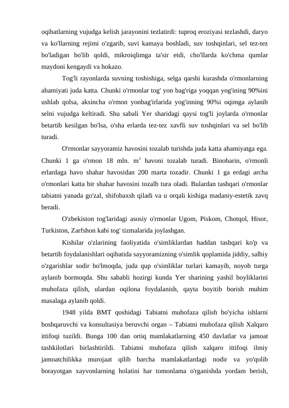 oqibatlarning vujudga kelish jarayonini tezlatirdi: tuproq eroziyasi tezlashdi, daryo
va ko'llarning rejimi o'zgarib, suvi kamaya boshladi, suv toshqinlari, sel tez-tez
bo'ladigan  bo'lib  qoldi,  mikroiqlimga  ta'sir  etdi,  cho'llarda  ko'chma  qumlar
maydoni kengaydi va hokazo.
Tog'li rayonlarda suvning toshishiga, selga qarshi kurashda o'rmonlarning
ahamiyati juda katta. Chunki o'rmonlar tog' yon bag'riga yoqqan yog'ining 90%ini
ushlab qolsa, aksincha o'rmon yonbag'irlarida yog'inning 90%i oqimga aylanib
selni vujudga keltiradi. Shu sabali Yer sharidagi qaysi tog'li joylarda o'rmonlar
betartib kesilgan bo'lsa, o'sha erlarda tez-tez xavfli suv toshqinlari va sel bo'lib
turadi.
O'rmonlar sayyoramiz havosini tozalab turishda juda katta ahamiyatga ega.
Chunki  1  ga  o'rmon  18  mln.  m3 havoni  tozalab  turadi.  Binobarin,  o'rmonli
erlardaga havo shahar havosidan 200 marta tozadir. Chunki 1 ga erdagi archa
o'rmonlari katta bir shahar havosini tozalb tura oladi. Bulardan tashqari o'rmonlar
tabiatni yanada go'zal, shifobaxsh qiladi va u orqali kishiga madaniy-estetik zavq
beradi.
O'zbekiston tog'laridagi asosiy o'rmonlar Ugom, Piskom, Chotqol, Hisor,
Turkiston, Zarfshon kabi tog' tizmalarida joylashgan.
Kishilar  o'zlarining  faoliyatida  o'simliklardan  haddan  tashqari  ko'p  va
betartib foydalanishlari oqibatida sayyoramizning o'simlik qoplamida jiddiy, salbiy
o'zgarishlar sodir bo'lmoqda, juda qup o'simliklar turlari kamayib, noyob turga
aylanib bormoqda. Shu sababli hozirgi kunda Yer sharining yashil boyliklarini
muhofaza  qilish,  ulardan  oqilona  foydalanish,  qayta  boyitib  borish  muhim
masalaga aylanib qoldi. 
1948 yilda BMT  qoshidagi  Tabiatni  muhofaza  qilish  bo'yicha  ishlarni
boshqaruvchi va konsultasiya beruvchi organ – Tabiatni muhofaza qilish Xalqaro
ittifoqi tuzildi. Bunga 100 dan ortiq mamlakatlarning 450 davlatlar va jamoat
tashkilotlari  birlashtirildi.  Tabiatni  muhofaza  qilish  xalqaro  ittifoqi  ilmiy
jamoatchilikka  murojaat  qilib  barcha  mamlakatlardagi  nodir  va  yo'qolib
borayotgan  xayvonlarning  holatini  har  tomonlama  o'rganishda  yordam  berish,
