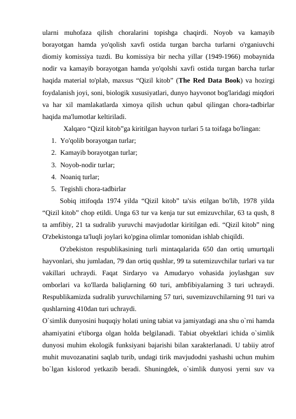 ularni  muhofaza  qilish  choralarini  topishga  chaqirdi.  Noyob  va  kamayib
borayotgan  hamda  yo'qolish  xavfi  ostida  turgan  barcha  turlarni  o'rganiuvchi
diomiy komissiya tuzdi. Bu komissiya bir necha yillar (1949-1966) mobaynida
nodir va kamayib borayotgan hamda yo'qolshi xavfi ostida turgan barcha turlar
haqida material to'plab, maxsus “Qizil kitob” (The Red Data Book) va hozirgi
foydalanish joyi, soni, biologik xususiyatlari, dunyo hayvonot bog'laridagi miqdori
va  har  xil  mamlakatlarda  ximoya  qilish  uchun  qabul  qilingan  chora-tadbirlar
haqida ma'lumotlar keltiriladi.
Xalqaro “Qizil kitob”ga kiritilgan hayvon turlari 5 ta toifaga bo'lingan:
1. Yo'qolib borayotgan turlar;
2. Kamayib borayotgan turlar;
3. Noyob-nodir turlar;
4. Noaniq turlar;
5. Tegishli chora-tadbirlar
Sobiq ittifoqda 1974 yilda “Qizil kitob” ta'sis etilgan bo'lib, 1978 yilda
“Qizil kitob” chop etildi. Unga 63 tur va kenja tur sut emizuvchilar, 63 ta qush, 8
ta amfibiy, 21 ta sudralib yuruvchi mavjudotlar kiritilgan edi. “Qizil kitob” ning
O'zbekistonga ta'luqli joylari ko'pgina olimlar tomonidan ishlab chiqildi.
O'zbekiston respublikasining turli mintaqalarida 650 dan ortiq umurtqali
hayvonlari, shu jumladan, 79 dan ortiq qushlar, 99 ta sutemizuvchilar turlari va tur
vakillari  uchraydi.  Faqat  Sirdaryo  va  Amudaryo  vohasida  joylashgan  suv
omborlari  va  ko'llarda  baliqlarning  60 turi, ambfibiyalarning  3 turi  uchraydi.
Respublikamizda sudralib yuruvchilarning 57 turi, suvemizuvchilarning 91 turi va
qushlarning 410dan turi uchraydi.
O`simlik dunyosini huquqiy holati uning tabiat va jamiyatdagi ana shu o`rni hamda
ahamiyatini e'tiborga olgan holda belgilanadi. Tabiat obyektlari ichida o`simlik
dunyosi muhim ekologik funksiyani bajarishi bilan xarakterlanadi. U tabiiy atrof
muhit muvozanatini saqlab turib, undagi tirik mavjudodni yashashi uchun muhim
bo`lgan  kislorod  yetkazib  beradi.  Shuningdek,  o`simlik  dunyosi  yerni  suv  va
