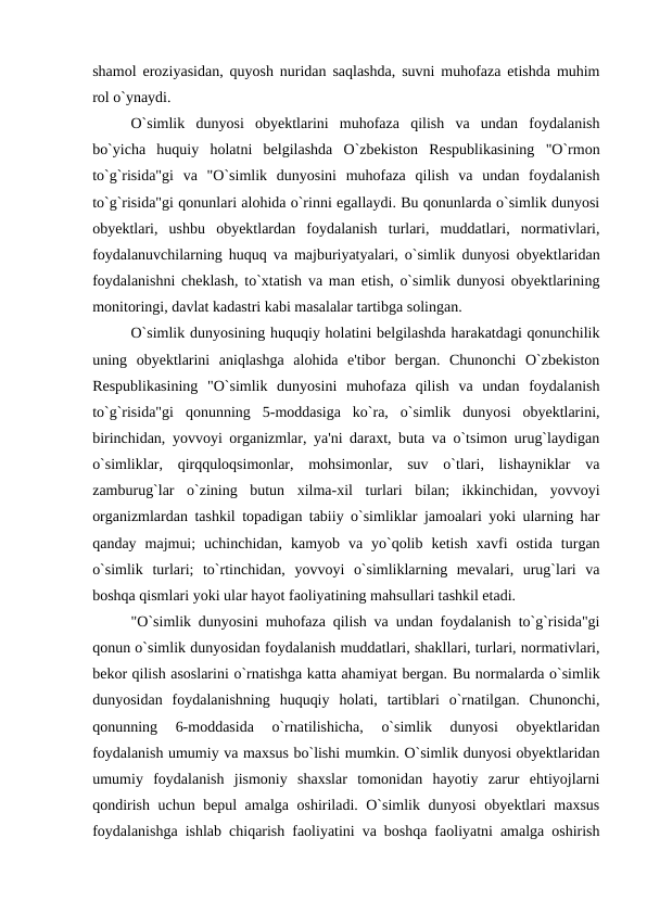 shamol eroziyasidan, quyosh nuridan saqlashda, suvni muhofaza etishda muhim
rol o`ynaydi.
O`simlik  dunyosi  obyektlarini  muhofaza  qilish  va  undan  foydalanish
bo`yicha  huquiy  holatni  belgilashda  O`zbekiston  Respublikasining  "O`rmon
to`g`risida"gi  va  "O`simlik  dunyosini  muhofaza  qilish  va  undan  foydalanish
to`g`risida"gi qonunlari alohida o`rinni egallaydi. Bu qonunlarda o`simlik dunyosi
obyektlari,  ushbu  obyektlardan  foydalanish  turlari,  muddatlari,  normativlari,
foydalanuvchilarning huquq va majburiyatyalari, o`simlik dunyosi obyektlaridan
foydalanishni cheklash, to`xtatish va man etish, o`simlik dunyosi obyektlarining
monitoringi, davlat kadastri kabi masalalar tartibga solingan.
O`simlik dunyosining huquqiy holatini belgilashda harakatdagi qonunchilik
uning  obyektlarini  aniqlashga  alohida  e'tibor  bergan.  Chunonchi  O`zbekiston
Respublikasining  "O`simlik  dunyosini  muhofaza  qilish  va  undan  foydalanish
to`g`risida"gi  qonunning  5-moddasiga  ko`ra,  o`simlik  dunyosi  obyektlarini,
birinchidan, yovvoyi organizmlar, ya'ni daraxt, buta va o`tsimon urug`laydigan
o`simliklar,  qirqquloqsimonlar,  mohsimonlar,  suv  o`tlari,  lishayniklar  va
zamburug`lar  o`zining  butun  xilma-xil  turlari  bilan;  ikkinchidan,  yovvoyi
organizmlardan tashkil topadigan tabiiy o`simliklar jamoalari yoki ularning har
qanday  majmui;  uchinchidan,  kamyob  va  yo`qolib  ketish  xavfi  ostida  turgan
o`simlik  turlari;  to`rtinchidan,  yovvoyi  o`simliklarning  mevalari,  urug`lari  va
boshqa qismlari yoki ular hayot faoliyatining mahsullari tashkil etadi.
"O`simlik dunyosini muhofaza qilish va undan foydalanish to`g`risida"gi
qonun o`simlik dunyosidan foydalanish muddatlari, shakllari, turlari, normativlari,
bekor qilish asoslarini o`rnatishga katta ahamiyat bergan. Bu normalarda o`simlik
dunyosidan  foydalanishning  huquqiy  holati,  tartiblari  o`rnatilgan.  Chunonchi,
qonunning  6-moddasida  o`rnatilishicha,  o`simlik  dunyosi  obyektlaridan
foydalanish umumiy va maxsus bo`lishi mumkin. O`simlik dunyosi obyektlaridan
umumiy  foydalanish  jismoniy  shaxslar  tomonidan  hayotiy  zarur  ehtiyojlarni
qondirish uchun bepul amalga oshiriladi. O`simlik dunyosi obyektlari maxsus
foydalanishga ishlab chiqarish faoliyatini va boshqa faoliyatni amalga oshirish
