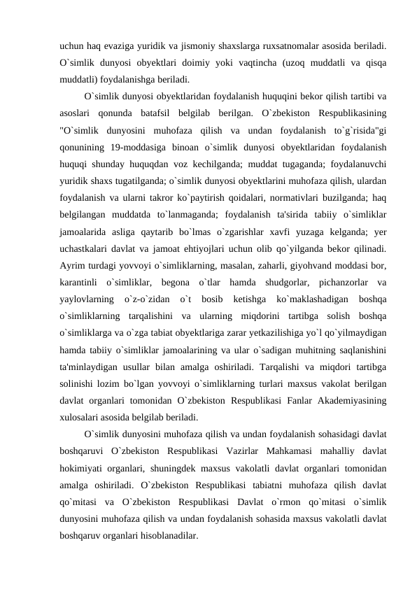 uchun haq evaziga yuridik va jismoniy shaxslarga ruxsatnomalar asosida beriladi.
O`simlik  dunyosi  obyektlari  doimiy  yoki  vaqtincha  (uzoq  muddatli  va  qisqa
muddatli) foydalanishga beriladi.
O`simlik dunyosi obyektlaridan foydalanish huquqini bekor qilish tartibi va
asoslari  qonunda  batafsil  belgilab  berilgan.  O`zbekiston  Respublikasining
"O`simlik  dunyosini  muhofaza  qilish  va  undan  foydalanish  to`g`risida"gi
qonunining  19-moddasiga  binoan  o`simlik  dunyosi  obyektlaridan  foydalanish
huquqi shunday huquqdan voz kechilganda; muddat tugaganda; foydalanuvchi
yuridik shaxs tugatilganda; o`simlik dunyosi obyektlarini muhofaza qilish, ulardan
foydalanish va ularni takror ko`paytirish qoidalari, normativlari buzilganda; haq
belgilangan  muddatda  to`lanmaganda;  foydalanish  ta'sirida  tabiiy  o`simliklar
jamoalarida  asliga  qaytarib  bo`lmas  o`zgarishlar  xavfi  yuzaga  kelganda;  yer
uchastkalari davlat va jamoat ehtiyojlari uchun olib qo`yilganda bekor qilinadi.
Ayrim turdagi yovvoyi o`simliklarning, masalan, zaharli, giyohvand moddasi bor,
karantinli  o`simliklar,  begona  o`tlar  hamda  shudgorlar,  pichanzorlar  va
yaylovlarning  o`z-o`zidan  o`t  bosib  ketishga  ko`maklashadigan  boshqa
o`simliklarning  tarqalishini  va  ularning  miqdorini  tartibga  solish  boshqa
o`simliklarga va o`zga tabiat obyektlariga zarar yetkazilishiga yo`l qo`yilmaydigan
hamda tabiiy o`simliklar jamoalarining va ular o`sadigan muhitning saqlanishini
ta'minlaydigan  usullar  bilan  amalga  oshiriladi.  Tarqalishi  va  miqdori  tartibga
solinishi lozim bo`lgan yovvoyi o`simliklarning turlari maxsus vakolat berilgan
davlat  organlari  tomonidan  O`zbekiston  Respublikasi  Fanlar  Akademiyasining
xulosalari asosida belgilab beriladi.
O`simlik dunyosini muhofaza qilish va undan foydalanish sohasidagi davlat
boshqaruvi  O`zbekiston  Respublikasi  Vazirlar  Mahkamasi  mahalliy  davlat
hokimiyati organlari, shuningdek maxsus vakolatli davlat organlari tomonidan
amalga  oshiriladi.  O`zbekiston  Respublikasi  tabiatni  muhofaza  qilish  davlat
qo`mitasi  va  O`zbekiston  Respublikasi  Davlat  o`rmon  qo`mitasi  o`simlik
dunyosini muhofaza qilish va undan foydalanish sohasida maxsus vakolatli davlat
boshqaruv organlari hisoblanadilar. 
