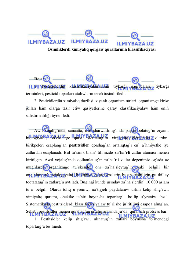  
 
 
 
 
 
Ósimliklerdi ximiyalıq qorǵaw qurallarınıń klassifikaciyası 
 
 
 
Reje: 
1. Pesticidlerdiń klassifikaciyalanıwınıń tiykarǵı qaǵıydaları, tiykarǵı 
terminleri, pesticid toparları atalıwların tereń túsindiriledi.  
2. Pesticidlerdiń ximiyalıq dúzilisi, zıyanlı organizm túrleri, organizmge kiriw 
jolları hám olarǵa tásir etiw qásiyetlerine qaray klassfikaciyalaw hám onıń 
salıstırmalılıǵı úyreniledi. 
 
Awıl xojalıg`ında, sanaatta, mal sharwashılıg`ında payda bolatug`ın zıyanlı 
biologiyalıq ob`ektlerge qarsı isletiletug`ın ximiyalıq elementler, olardın` 
birikpeleri esaplang`an pestitsidler qorshag`an ortalıqtag`ı en` a`hmiyetke iye 
zatlardan esaplanadı. Bul tu`sinik bizin` tilimizde za`ha`rli zatlar ataması menen 
kiritilgen. Awıl xojalıg`ında qollanılatug`ın za`ha`rli zatlar degenimiz og`ada az 
mug`darda organizmge tu`skende, onı za`ha`rleytug`ın yaki belgili bir 
organlarının` fiziologiyalıq, biologiyalıq protsesslerin buzıp trishiligin pu`tkilley 
toqtatatug`ın zatlarg`a aytıladı. Bugingi kunde usınday za`ha`rlerdin` 10 000 aslam 
tu`ri belgili. Olardı tolıq u`yreniw, na`tiyjeli paydalanıw ushın kelip shıg`ıwı, 
ximiyalıq quramı, obektke ta`siri boyınsha toparlarg`a bo`lip u`yreniw abzal. 
Sistematikada pestitsidlerdi klassifikatsiyalaw tu`rlishe ju`ritiliwi esapqa alıng`an. 
Sebebi pestitsidler menen qorshag`an ortalıq arasında ju`da` quramalı protsess bar. 
1. Pestitsidler kelip shıg`ıwı, alınatug`ın zatları boyınsha to`mendegi 
toparlarg`a bo`linedi: 
