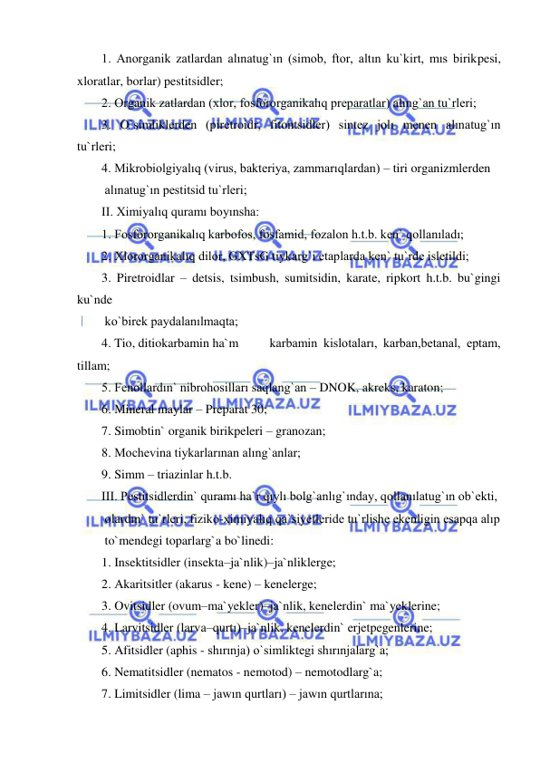  
 
1. Anorganik zatlardan alınatug`ın (simob, ftor, altın ku`kirt, mıs birikpesi, 
xloratlar, borlar) pestitsidler; 
2. Organik zatlardan (xlor, fosfororganikalıq preparatlar) alıng`an tu`rleri; 
3. O`simliklerden (piretroidr, fitontsidler) sintez jolı menen alınatug`ın 
tu`rleri; 
4. Mikrobiolgiyalıq (virus, bakteriya, zammarıqlardan) – tiri organizmlerden  
 alınatug`ın pestitsid tu`rleri; 
II. Ximiyalıq quramı boyınsha: 
1. Fosfororganikalıq karbofos, fosfamid, fozalon h.t.b. ken` qollanıladı; 
2. Xlororganikalıq dilor, GXTsG tiykarg`ı etaplarda ken` tu`rde isletildi; 
3. Piretroidlar – detsis, tsimbush, sumitsidin, karate, ripkort h.t.b. bu`gingi 
ku`nde  
 ko`birek paydalanılmaqta; 
4. Tio, ditiokarbamin ha`m 
karbamin kislotaları, karban,betanal, eptam, 
tillam; 
5. Fenollardın` nibrohosilları saqlang`an – DNOK, akreks, karaton; 
6. Mineral maylar – Preparat 30; 
7. Simobtin` organik birikpeleri – granozan; 
8. Mochevina tiykarlarınan alıng`anlar; 
9. Simm – triazinlar h.t.b. 
III. Pestitsidlerdin` quramı ha`r qıylı bolg`anlıg`ınday, qollanılatug`ın ob`ekti,  
 olardın` tu`rleri, fiziko-ximiyalıq qa`siyetleride tu`rlishe ekenligin esapqa alıp  
 to`mendegi toparlarg`a bo`linedi: 
1. Insektitsidler (insekta–ja`nlik)–ja`nliklerge; 
2. Akaritsitler (akarus - kene) – kenelerge; 
3. Ovitsidler (ovum–ma`yekler)–ja`nlik, kenelerdin` ma`yeklerine;  
4. Larvitsidler (larva–qurtı)–ja`nlik, kenelerdin` erjetpegenlerine; 
5. Afitsidler (aphis - shırınja) o`simliktegi shırınjalarg`a; 
6. Nematitsidler (nematos - nemotod) – nemotodlarg`a;  
7. Limitsidler (lima – jawın qurtları) – jawın qurtlarına; 
