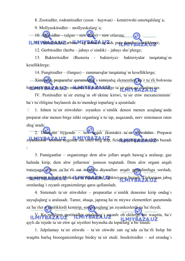  
 
8. Zootsidler, rodentitsidler (zoon – haywan) – kemiriwshi omırtqalılarg`a;  
9. Mollyuskitsidler – mollyuskalarg`a; 
10. Algitsidler – (algus – suw atları) – suw otlarına; 
11. Arboritsidler (arbore – ag`ashlar)- ag`ash, puta deneli o`simliklerge; 
12. Gerbitsidler (herba – jabayı o`simlik) – jabayı sho`plerge; 
13. 
Bakteritsidler 
(Basteria 
- 
bakteriya)- 
bakteriyalar 
tarqatatug`ın 
keselliklerge; 
14. Fungitsidler – (fungus) – zammarıqlar tarqatatug`ın keselliklerge; 
Ximiyalıq preparatlar quramındag`ı ximiyalıq elementleri ha`r tu`rli bolıwına 
baylanıslı eki-u`sh ha`m onnanda ko`p ob`ektlerge ta`sir etiw qa`siyetine iye. 
IV. Pestitsidler ta`sir etetug`ın ob`ektine kiriwi, ta`sir etiw mexaniziminin` 
ha`r tu`rliligine baylanıslı da to`mendegi toparlarg`a ajıratıladı: 
1. Ishten ta`sir etiwshiler- zıyankes o`simlik denesi menen azıqlang`anda 
preparat olar menen birge ishki organlarg`a tu`sip, asqazandı, nerv sistemasın isten 
shıg`aradı; 
2. Denesine tiygende – teri arqalı (kontakt) ta`sir etiwshiler. Preparat 
zıyankestin` terisine tiygende onı isten shıg`arıp, fiziologiyalıq protsesslerin buzadı 
;  
3. Fumigantlar – organizmge dem alıw jolları arqalı hawag`a aralasıp, gaz 
halında kirip, dem alıw jollarının` jumısın toqtatadı. Dem alıw organi arqalı 
traxeyaga o`tken za`ha`rli zat traxeola diywalları arqalı gemolimfaga sorıladı, 
organizmge tarqalıp kletka ha`m tkanlardın` funktsiyasın buzadı. Tiykarınan jabıq 
orınlardag`ı zıyanlı organizmlerge qarsı qollanıladı;  
4. Sistemalı ta`sir etiwshiler – preparatlar o`simlik denesine kirip ondag`ı 
suyıqlıqlarg`a aralasadı. Tamır, shaqa, japıraq ha`m miywe elementleri quramında 
za`ha`rler o`simliklerdi kemirip, sorıp azıqlang`an zıyankeslerdi za`ha`rleydi; 
V. Ko`rsetilgen pestitsidler ortalıqtag`ı zıyanlı ob`ektlerge bir waqıtta, ha`r 
qıylı da`rejede ta`sir etiw qa`siyetleri boyınsha da toparlarg`a bo`linedi: 
1. Jalpılamay ta`sir etiwshi – ta`sir etiwshi zatı og`ada za`ha`rli bolıp bir 
waqıtta barlıq bioorganizmlerge birdey ta`sir etedi. Insektitsidler – sol orındag`ı 
