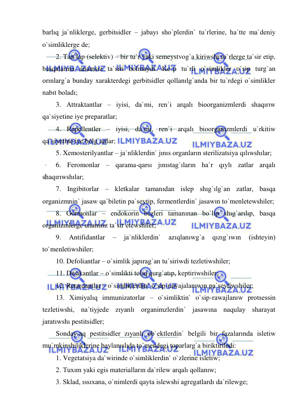  
 
barlıq ja`nliklerge, gerbitsidler – jabayı sho`plerdin` tu`rlerine, ha`tte ma`deniy 
o`simliklerge de;  
2. Tan`lap (selektiv) – bir tu`r yaki semeystvog`a kiriwshi tu`rlerge ta`sir etip, 
basqalarına unamsız ta`siri bolmaydı. Ko`p tu`rli o`simlikler o`sip turg`an 
orınlarg`a bunday xarakterdegi gerbitsidler qollanılg`anda bir tu`rdegi o`simlikler 
nabıt boladı; 
3. Attraktantlar – iyisi, da`mi, ren`i arqalı bioorganizmlerdi shaqırıw 
qa`siyetine iye preparatlar; 
4. Repellentler – iyisi, da`mi, ren`i arqalı bioorganizmlerdi u`rkitiw 
qa`siyetine iye bolg`anlar; 
5. Xemosterilyantlar – ja`nliklerdin` jınıs organların sterilizatsiya qılıwshılar; 
6. Feromonlar – qarama-qarsı jınıstag`ıların ha`r qıylı zatlar arqalı 
shaqırıwshılar; 
7. Ingibitorlar – kletkalar tamanıdan islep shıg`ılg`an zatlar, basqa 
organizmnin` jasaw qa`biletin pa`seytip, fermentlerdin` jasawın to`menletewshiler; 
8. Gormonlar – endokorin bezleri tamanınan bo`lip shıg`arılıp, basqa 
organizmlerge unamsız ta`sir etewshiler; 
9. 
Antifidantlar 
– 
ja`nliklerdin` 
azıqlanıwg`a 
qızıg`ıwın 
(ishteyin) 
to`menletiwshiler; 
10. Defoliantlar – o`simlik japırag`an tu`siriwdi tezletiwshiler; 
11. Desikantlar – o`simlikti tolıq qurg`atıp, keptiriwshiler; 
12. Retardantlar – o`simliklerdin` o`sip-rawajalanıwın pa`seytiwshiler; 
13. Ximiyalıq immunizatorlar – o`simliktin` o`sip-rawajlanıw protsessin 
tezletiwshi, na`tiyjede zıyanlı organimzlerdin` jasawına naqulay sharayat 
jaratıwshı pestitsidler; 
Sonday-aq pestitsidler zıyanlı ob`ektlerdin` belgili bir fazalarında isletiw 
mu`mkinshiliklerine baylanıslıda to`mendegi toparlarg`a biriktiriledi: 
1. Vegetatsiya da`wirinde o`simliklerdin` o`zlerine isletiw; 
2. Tuxım yaki egis materialların da`rilew arqalı qollanıw; 
3. Sklad, ıssıxana, o`nimlerdi qayta islewshi agregatlardı da`rilewge; 
