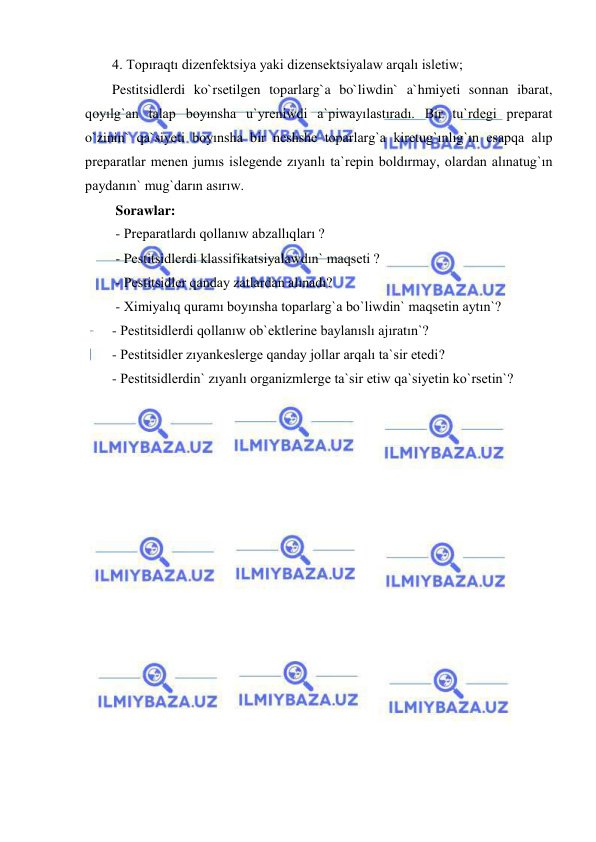  
 
4. Topıraqtı dizenfektsiya yaki dizensektsiyalaw arqalı isletiw; 
Pestitsidlerdi ko`rsetilgen toparlarg`a bo`liwdin` a`hmiyeti sonnan ibarat, 
qoyılg`an talap boyınsha u`yreniwdi a`piwayılastıradı. Bir tu`rdegi preparat 
o`zinin` qa`siyeti boyınsha bir neshshe toparlarg`a kiretug`ınlıg`ın esapqa alıp 
preparatlar menen jumıs islegende zıyanlı ta`repin boldırmay, olardan alınatug`ın 
paydanın` mug`darın asırıw. 
 Sorawlar: 
 - Preparatlardı qollanıw abzallıqları ? 
 - Pestitsidlerdi klassifikatsiyalawdın` maqseti ? 
 - Pestitsidler qanday zatlardan alınadı? 
 - Ximiyalıq quramı boyınsha toparlarg`a bo`liwdin` maqsetin aytın`? 
- Pestitsidlerdi qollanıw ob`ektlerine baylanıslı ajıratın`? 
- Pestitsidler zıyankeslerge qanday jollar arqalı ta`sir etedi? 
- Pestitsidlerdin` zıyanlı organizmlerge ta`sir etiw qa`siyetin ko`rsetin`? 
 
