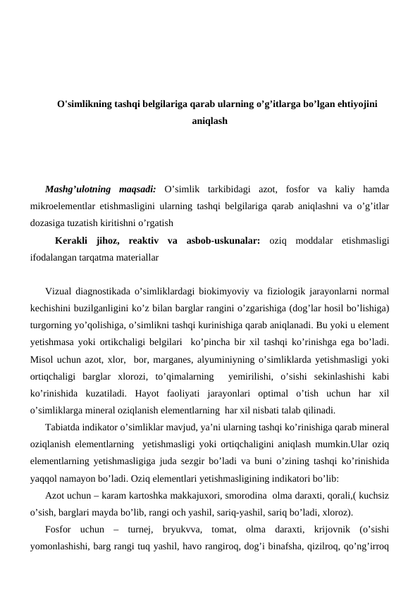 O'simlikning tashqi belgilariga qarab ularning o’g’itlarga bo’lgan ehtiyojini
aniqlash
Mashg’ulotning  maqsadi:  O’simlik  tarkibidagi  azot,  fosfor  va  kaliy  hamda
mikroelementlar etishmasligini ularning tashqi belgilariga qarab aniqlashni va o’g’itlar
dozasiga tuzatish kiritishni o’rgatish  
Kerakli  jihoz,  reaktiv  va  asbob-uskunalar: oziq  moddalar  etishmasligi
ifodalangan tarqatma materiallar
Vizual diagnostikada o’simliklardagi biokimyoviy va fiziologik jarayonlarni normal
kechishini buzilganligini ko’z bilan barglar rangini o’zgarishiga (dog’lar hosil bo’lishiga)
turgorning yo’qolishiga, o’simlikni tashqi kurinishiga qarab aniqlanadi. Bu yoki u element
yetishmasa yoki ortikchaligi belgilari  ko’pincha bir xil tashqi ko’rinishga ega bo’ladi.
Misol uchun azot, xlor,  bor, marganes, alyuminiyning o’simliklarda yetishmasligi yoki
ortiqchaligi  barglar  xlorozi,  to’qimalarning   yemirilishi,  o’sishi  sekinlashishi  kabi
ko’rinishida  kuzatiladi.  Hayot  faoliyati  jarayonlari  optimal  o’tish  uchun  har  xil
o’simliklarga mineral oziqlanish elementlarning  har xil nisbati talab qilinadi.
Tabiatda indikator o’simliklar mavjud, ya’ni ularning tashqi ko’rinishiga qarab mineral
oziqlanish elementlarning  yetishmasligi yoki ortiqchaligini aniqlash mumkin.Ular oziq
elementlarning yetishmasligiga juda sezgir bo’ladi va buni o’zining tashqi ko’rinishida
yaqqol namayon bo’ladi. Oziq elementlari yetishmasligining indikatori bo’lib:
Azot uchun – karam kartoshka makkajuxori, smorodina  olma daraxti, qorali,( kuchsiz
o’sish, barglari mayda bo’lib, rangi och yashil, sariq-yashil, sariq bo’ladi, xloroz).
Fosfor  uchun  –  turnej,  bryukvva,  tomat,  olma  daraxti,  krijovnik  (o’sishi
yomonlashishi, barg rangi tuq yashil, havo rangiroq, dog’i binafsha, qizilroq, qo’ng’irroq
