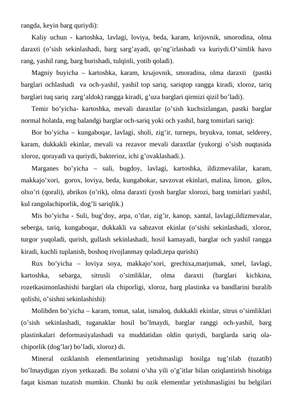 rangda, keyin barg quriydi):
Kaliy uchun - kartoshka, lavlagi, loviya, beda, karam, krijovnik, smorodina, olma
daraxti (o’sish sekinlashadi, barg sarg’ayadi, qo’ng’irlashadi va kuriydi.O’simlik havo
rang, yashil rang, barg burishadi, tulqinli, yotib qoladi).
Magniy buyicha – kartoshka, karam, krыjovnik, smoradina, olma daraxti  (pastki
barglari ochlashadi  va och-yashil, yashil top sariq, sariqtop rangga kiradi, xloroz, tariq
barglari tuq sariq  zarg’aldok) rangga kiradi, g’uza barglari qirmizi qizil bo’ladi).
Temir bo’yicha- kartoshka, mevali daraxtlar (o’sish kuchsizlangan, pastki barglar
normal holatda, eng balandgi barglar och-sariq yoki och yashil, barg tomirlari sariq):
Bor bo’yicha – kungaboqar, lavlagi, sholi, zig’ir, turneps, bryukva, tomat, selderey,
karam, dukkakli ekinlar, mevali va rezavor mevali daraxtlar (yukorgi o’sish nuqtasida
xloroz, qorayadi va quriydi, bakterioz, ichi g’ovaklashadi.).
Marganes  bo’yicha  –  suli,  bugdoy,  lavlagi,  kartoshka,  ildizmevalilar,  karam,
makkajo’xori,  gorox, loviya, beda, kungabokar, savzovat ekinlari, malina, limon,  gilos,
olxo’ri (qorali), abrikos (o’rik), olma daraxti (yosh barglar xlorozi, barg tomirlari yashil,
kul rangolachiporlik, dog’li sariqlik.) 
Mis bo’yicha - Suli, bug’doy, arpa, o’tlar, zig’ir, kanop, xantal, lavlagi,ildizmevalar,
seberga, tariq, kungaboqar, dukkakli va sabzavot ekinlar (o’sishi sekinlashadi, xloroz,
turgor yuqoladi, qurish, gullash sekinlashadi, hosil kamayadi, barglar och yashil rangga
kiradi, kuchli tuplanish, boshoq rivojlanmay qoladi,tepa qurishi)
Rux  bo’yicha  –  loviya  soya,  makkajo’xori,  grechixa,marjumak,  xmel,  lavlagi,
kartoshka,  sebarga,  sitrusli  o’simliklar,  olma  daraxti  (barglari  kichkina,
rozetkasimonlashishi barglari ola chiporligi, xloroz, barg plastinka va bandlarini buralib
qolishi, o’sishni sekinlashishi):
Molibden bo’yicha – karam, tomat, salat, ismaloq, dukkakli ekinlar, sitrus o’simliklari
(o’sish  sekinlashadi,  tuganaklar  hosil  bo’lmaydi,  barglar  ranggi  och-yashil,  barg
plastinkalari  deformasiyalashadi  va  muddatidan  oldin  quriydi,  barglarda  sariq  ola-
chiporlik (dog’lar) bo’ladi, xloroz) di.
Mineral  oziklanish  elementlarining  yetishmasligi  hosilga  tug’rilab  (tuzatib)
bo’lmaydigan ziyon yetkazadi. Bu xolatni o’sha yili o’g’itlar bilan oziqlantirish hisobiga
faqat kisman tuzatish mumkin. Chunki bu ozik elementlar yetishmasligini bu belgilari
