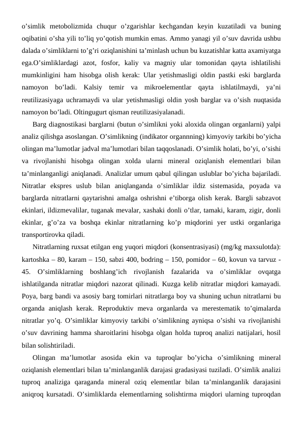 o’simlik  metobolizmida  chuqur  o’zgarishlar  kechgandan  keyin  kuzatiladi  va  buning
oqibatini o’sha yili to’liq yo’qotish mumkin emas. Ammo yanagi yil o’suv davrida ushbu
dalada o’simliklarni to’g’ri oziqlanishini ta’minlash uchun bu kuzatishlar katta axamiyatga
ega.O’simliklardagi  azot,  fosfor,  kaliy  va  magniy  ular  tomonidan  qayta  ishlatilishi
mumkinligini ham hisobga olish kerak: Ular yetishmasligi oldin pastki eski barglarda
namoyon  bo’ladi.  Kalsiy  temir  va  mikroelementlar  qayta  ishlatilmaydi,  ya’ni
reutilizasiyaga uchramaydi va ular yetishmasligi oldin yosh barglar va o’sish nuqtasida
namoyon bo’ladi. Oltingugurt qisman reutilizasiyalanadi.
Barg diagnostikasi barglarni (butun o’simlikni yoki aloxida olingan organlarni) yalpi
analiz qilishga asoslangan. O’simlikning (indikator organnning) kimyoviy tarkibi bo’yicha
olingan ma’lumotlar jadval ma’lumotlari bilan taqqoslanadi. O’simlik holati, bo’yi, o’sishi
va  rivojlanishi  hisobga  olingan  xolda  ularni  mineral  oziqlanish  elementlari  bilan
ta’minlanganligi aniqlanadi. Analizlar umum qabul qilingan uslublar bo’yicha bajariladi.
Nitratlar  ekspres  uslub  bilan  aniqlanganda  o’simliklar  ildiz  sistemasida,  poyada  va
barglarda nitratlarni qaytarishni amalga oshrishni e’tiborga olish kerak. Bargli sabzavot
ekinlari, ildizmevalilar, tuganak mevalar, xashaki donli o’tlar, tamaki, karam, zigir, donli
ekinlar,  g’o’za  va  boshqa  ekinlar  nitratlarning  ko’p  miqdorini  yer  ustki  organlariga
transportirovka qiladi.
Nitratlarning ruxsat etilgan eng yuqori miqdori (konsentrasiyasi) (mg/kg maxsulotda):
kartoshka – 80, karam – 150, sabzi 400, bodring – 150, pomidor – 60, kovun va tarvuz -
45.  O’simliklarning  boshlang’ich  rivojlanish  fazalarida  va  o’simliklar  ovqatga
ishlatilganda nitratlar miqdori nazorat qilinadi. Kuzga kelib nitratlar miqdori kamayadi.
Poya, barg bandi va asosiy barg tomirlari nitratlarga boy va shuning uchun nitratlarni bu
organda  aniqlash  kerak.  Reproduktiv  meva  organlarda  va  merestematik  to’qimalarda
nitratlar yo’q. O’simliklar kimyoviy tarkibi o’simlikning ayniqsa o’sishi va rivojlanishi
o’suv davrining hamma sharoitlarini hisobga olgan holda tuproq analizi natijalari, hosil
bilan solishtiriladi.
Olingan  ma’lumotlar  asosida  ekin  va  tuproqlar  bo’yicha  o’simlikning  mineral
oziqlanish elementlari bilan ta’minlanganlik darajasi gradasiyasi tuziladi. O’simlik analizi
tuproq  analiziga  qaraganda  mineral  oziq  elementlar  bilan  ta’minlanganlik  darajasini
aniqroq kursatadi. O’simliklarda elementlarning solishtirma miqdori ularning tuproqdan
