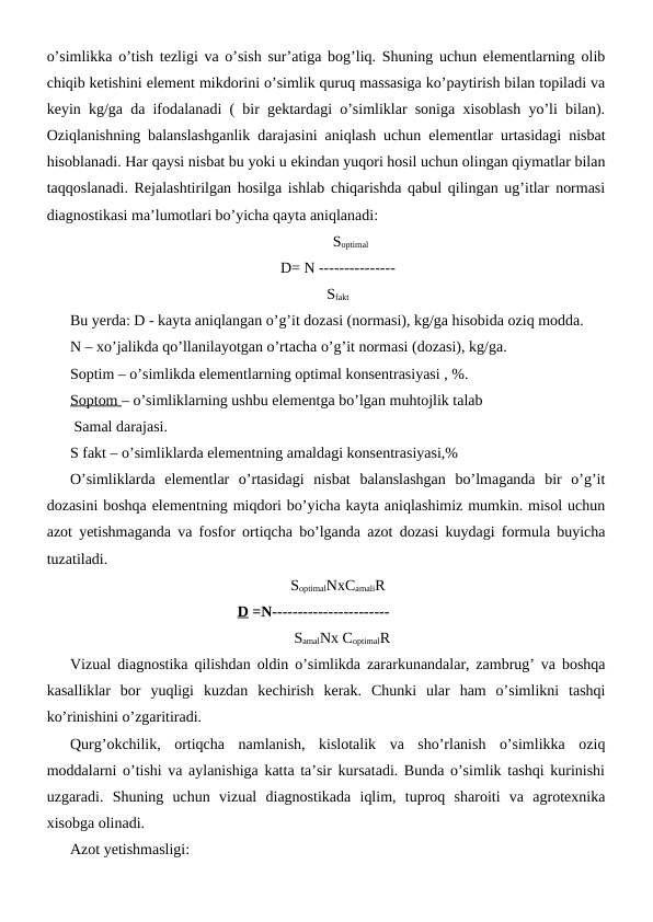 o’simlikka o’tish tezligi va o’sish sur’atiga bog’liq. Shuning uchun elementlarning olib
chiqib ketishini element mikdorini o’simlik quruq massasiga ko’paytirish bilan topiladi va
keyin kg/ga da ifodalanadi ( bir gektardagi o’simliklar soniga xisoblash yo’li bilan).
Oziqlanishning balanslashganlik darajasini aniqlash uchun elementlar urtasidagi nisbat
hisoblanadi. Har qaysi nisbat bu yoki u ekindan yuqori hosil uchun olingan qiymatlar bilan
taqqoslanadi. Rejalashtirilgan hosilga ishlab chiqarishda qabul qilingan ug’itlar normasi
diagnostikasi ma’lumotlari bo’yicha qayta aniqlanadi:
    Soptimal
D= N ---------------
Sfakt
Bu yerda: D - kayta aniqlangan o’g’it dozasi (normasi), kg/ga hisobida oziq modda.
N – xo’jalikda qo’llanilayotgan o’rtacha o’g’it normasi (dozasi), kg/ga.
Soptim – o’simlikda elementlarning optimal konsentrasiyasi , %.
Soptom – o’simliklarning ushbu elementga bo’lgan muhtojlik talab 
 Samal darajasi.
S fakt – o’simliklarda elementning amaldagi konsentrasiyasi,%
O’simliklarda  elementlar  o’rtasidagi  nisbat  balanslashgan  bo’lmaganda  bir  o’g’it
dozasini boshqa elementning miqdori bo’yicha kayta aniqlashimiz mumkin. misol uchun
azot yetishmaganda va fosfor ortiqcha bo’lganda azot dozasi kuydagi formula buyicha
tuzatiladi.
SoptimalNxCamaliR
D =N----------------------- 
SamalNx CoptimalR
Vizual diagnostika qilishdan oldin o’simlikda zararkunandalar, zambrug’ va boshqa
kasalliklar  bor  yuqligi  kuzdan  kechirish  kerak.  Chunki  ular  ham  o’simlikni  tashqi
ko’rinishini o’zgaritiradi.
Qurg’okchilik,  ortiqcha  namlanish,  kislotalik  va  sho’rlanish  o’simlikka  oziq
moddalarni o’tishi va aylanishiga katta ta’sir kursatadi. Bunda o’simlik tashqi kurinishi
uzgaradi.  Shuning  uchun  vizual  diagnostikada  iqlim,  tuproq  sharoiti  va  agrotexnika
xisobga olinadi.
Azot yetishmasligi:
