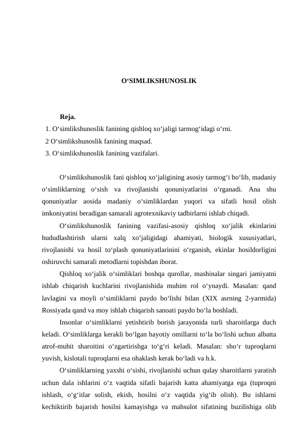 O‘SIMLIKSHUNOSLIK
Reja.
  1. O‘simlikshunoslik fanining qishloq xo‘jaligi tarmog‘idagi o‘rni.
  2 O‘simlikshunoslik fanining maqsad.
  3. O‘simlikshunoslik fanining vazifalari. 
O‘simlikshunoslik fani qishloq xo‘jaligining asosiy tarmog‘i bo‘lib, madaniy
o‘simliklarning  o‘sish  va  rivojlanishi  qonuniyatlarini  o‘rganadi.  Ana  shu
qonuniyatlar  aosida  madaniy  o‘simliklardan  yuqori  va  sifatli  hosil  olish
imkoniyatini beradigan samarali agrotexnikaviy tadbirlarni ishlab chiqadi. 
O‘simlikshunoslik  fanining  vazifasi-asosiy  qishloq  xo‘jalik  ekinlarini
hududlashtirish  ularni  xalq  xo‘jaligidagi  ahamiyati,  biologik  xususiyatlari,
rivojlanishi  va hosil to‘plash qonuniyatlarinini o‘rganish, ekinlar hosildorligini
oshiruvchi samarali metodlarni topishdan iborat.
Qishloq xo‘jalik o‘simliklari boshqa qurollar, mashinalar singari jamiyatni
ishlab  chiqarish  kuchlarini  rivojlanishida  muhim  rol  o‘ynaydi.  Masalan:  qand
lavlagini va moyli o‘simliklarni paydo bo‘lishi bilan (XIX asrning 2-yarmida)
Rossiyada qand va moy ishlab chiqarish sanoati paydo bo‘la boshladi.
Insonlar o‘simliklarni yetishtirib borish jarayonida turli sharoitlarga duch
keladi. O‘simliklarga kerakli bo‘lgan hayotiy omillarni to‘la bo‘lishi uchun albatta
atrof-muhit  sharoitini  o‘zgartirishga  to‘g‘ri  keladi.  Masalan:  sho‘r  tuproqlarni
yuvish, kislotali tuproqlarni esa ohaklash kerak bo‘ladi va h.k.
O‘simliklarning yaxshi o‘sishi, rivojlanishi uchun qulay sharoitlarni yaratish
uchun dala ishlarini o‘z vaqtida sifatli bajarish katta ahamiyatga ega (tuproqni
ishlash,  o‘g‘itlar  solish,  ekish,  hosilni  o‘z  vaqtida  yig‘ib  olish).  Bu  ishlarni
kechiktirib bajarish hosilni kamayishga va mahsulot sifatining buzilishiga olib
