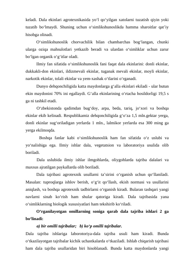 keladi. Dala ekinlari agrotexnikasida yo‘l qo‘yilgan xatolarni tuzatish qiyin yoki
tuzatib bo‘lmaydi. Shuning uchun o‘simlikshunoslikda hamma sharoitlar qat’iy
hisobga olinadi.
O‘simlikshunoslik  chorvachilik  bilan  chambarchas  bog‘langan,  chunki
ularga  oziqa  mahsulotlari  yetkazib  beradi  va  ulardan  o‘simliklar  uchun  zarur
bo‘lgan organik o‘g‘itlar oladi.
Ilmiy fan sifatida o‘simlikshunoslik fani faqat dala ekinlarini: donli ekinlar,
dukkakli-don ekinlari, ildizmevali ekinlar, tuganak mevali ekinlar, moyli ekinlar,
narkotik ekinlar, tolali ekinlar va yem-xashak o‘tlarini o‘rganadi.
Dunyo dehqonchiligida katta maydonlarga g‘alla ekinlari ekiladi - ular butun
ekin maydonini 70% ini egallaydi. G‘alla ekinlarining o‘rtacha hosildorligi 19,5 s
ga ni tashkil etadi. 
O‘zbekistonda  qadimdan  bug‘doy,  arpa,  beda,  tariq,  jo‘xori  va  boshqa
ekinlar ekib kelinadi. Respublikamiz dehqonchiligida g‘o‘za 1,5 mln.gektar yerga,
donli ekinlar sug‘oriladigan yerlarda 1 mln., lalmikor yerlarda esa 300 ming ga
yerga ekilmoqda.
 Boshqa  fanlar  kabi  o‘simlikshunoslik  ham  fan  sifatida  o‘z  uslubi  va
yo‘nalishiga  ega.  Ilmiy  ishlar  dala,  vegetatsion  va  laboratoriya  usulida  olib
boriladi.  
Dala  uslubida  ilmiy  ishlar  ilmgohlarda,  oliygohlarda  tajriba  dalalari  va
maxsus ajratilgan paykallarda olib boriladi. 
Dala  tajribasi  agrotexnik usullarni  ta’sirini  o‘rganish  uchun  qo‘llaniladi.
Masalan: tuproqlarga ishlov berish, o‘g‘it qo‘llash, ekish normasi va usullarini
aniqlash, va boshqa agrotexnik tadbirlarni o‘rganish kiradi. Bularan tashqari yangi
navlarni  sinab  ko‘rish  ham  shular  qatoriga  kiradi.  Dala  tajribasida  yana
o‘simliklarning biologik xususiyatlari ham tekshirib ko‘riladi.
O‘rganilayotgan  omillarning  soniga  qarab  dala  tajriba  ishlari  2  ga
bo‘linadi:
a) bir omilli tajribalar; b) ko‘p omilli tajribalar.
Dala  tajriba  ishlariga  laborotoriya-dala  tajriba  usuli  ham  kiradi.  Bunda
o‘tkazilayotgan tajribalar kichik uchastkalarda o‘tkaziladi. Ishlab chiqarish tajribasi
ham dala tajriba usullaridan biri  hisoblanadi. Bunda katta maydonlarda yangi
