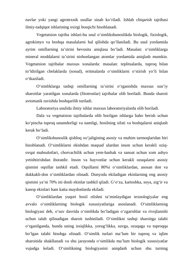 navlar yoki yangi agrotexnik usullar  sinab  ko‘riladi. Ishlab chiqarish tajribasi
ilmiy-tadqiqot ishlarining oxirgi bosqichi hisoblanadi.
Vegetatsion tajriba ishlari-bu usul o‘simlikshunoslikda biologik, fiziologik,
agrokimyo va boshqa masalalarni hal qilishda qo‘llaniladi. Bu usul yordamida
ayrim  omillarning  ta’sirini  bevosita  aniqlasa  bo‘ladi.  Masalan:  o‘simliklarga
mineral moddalarni ta’sirini nishonlangan atomlar yordamida aniqlash mumkin.
Vegetatsion  tajribalar  maxsus  xonalarda:  masalan:  teplitsalarda,  tuproq  bilan
to‘ldirilgan  chelaklarda  (sosud),  eritmalarda  o‘simliklarni  o‘stirish  yo‘li  bilan
o‘tkaziladi. 
O‘simliklarga  tashqi  omillarning  ta’sirini  o‘rganishda  maxsus  sun’iy
sharoitlar yaratilgan xonalarda (fitotronlar) tajribalar olib boriladi. Bunda sharoit
avtomatik ravishda boshqarilib turiladi.
Laboratoriya usulida ilmiy ishlar maxsus laboratoriyalarda olib boriladi. 
Dala va vegetatsion tajribalarda olib borilgan ishlarga baho berish uchun
ko‘pincha tuproq unumdorligi va namligi, hosilning sifati va boshqalarni aniqlash
kerak bo‘ladi. 
O‘simlikshunoslik qishloq xo‘jaligining asosiy va muhim tarmoqlaridan biri
hisoblanadi. O‘simliklarni ekishdan maqsad ulardan inson uchun kerakli oziq-
ovqat mahsulotlari, chorvachilik uchun yem-hashak va sanoat uchun xom ashyo
yetishtirishdan  iboratdir.  Inson  va  hayvonlar  uchun  kerakli  ozuqalarni  asosiy
qismini  oqsillar  tashkil  etadi.  Oqsillarni  80%i  o‘simliklardan,  asosan  don  va
dukkakli-don o‘simliklardan olinadi. Dunyoda ekiladigan ekinlarning eng asosiy
qismini ya’ni 70% ini donli ekinlar tashkil qiladi. G‘o‘za, kartoshka, soya, zig‘ir va
kanop ekinlari ham katta maydonlarda ekiladi.
O‘simliklardan  yuqori  hosil  olishni  ta’minlaydigan  texnologiyalar  eng
avvalo  o‘simliklarning  biologik  xususiyatlariga  asoslanadi.  O‘simliklarning
biologiyasi deb, o‘suv davrida o‘simlikda bo‘ladigan o‘zgarishlar va rivojlanishi
uchun  talab  qilinadigan  sharoit  tushiniladi.  O‘simlikni  tashqi  sharoitga  talabi
o‘rganilganda, bunda uning issiqlikka, yorug‘likka, suvga, ozuqaga va tuproqqa
bo‘lgan  talabi  hisobga  olinadi.  O‘simlik  turlari  ma’lum  bir  tuproq  va  iqlim
sharoitida shakllanadi va shu jarayonda o‘simlikda ma’lum biologik xususiyatlar
vujudga  keladi.  O‘simlikning  biologiyasini  aniqdash  uchun  shu  turning
