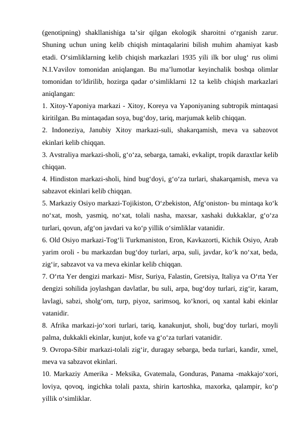 (genotipning)  shakllanishiga  ta’sir  qilgan  ekologik  sharoitni  o‘rganish  zarur.
Shuning uchun uning kelib chiqish mintaqalarini bilish muhim ahamiyat kasb
etadi. O‘simliklarning kelib chiqish markazlari 1935 yili ilk bor ulug‘ rus olimi
N.I.Vavilov tomonidan aniqlangan. Bu ma’lumotlar keyinchalik boshqa olimlar
tomonidan to‘ldirilib, hozirga qadar o‘simliklarni 12 ta kelib chiqish markazlari
aniqlangan:
1. Xitoy-Yaponiya markazi - Xitoy, Koreya va Yaponiyaning subtropik mintaqasi
kiritilgan. Bu mintaqadan soya, bug‘doy, tariq, marjumak kelib chiqqan.
2.  Indoneziya,  Janubiy  Xitoy  markazi-suli,  shakarqamish,  meva  va  sabzovot
ekinlari kelib chiqqan.
3. Avstraliya markazi-sholi, g‘o‘za, sebarga, tamaki, evkalipt, tropik daraxtlar kelib
chiqqan.
4. Hindiston markazi-sholi, hind bug‘doyi, g‘o‘za turlari, shakarqamish, meva va
sabzavot ekinlari kelib chiqqan.
5. Markaziy Osiyo markazi-Tojikiston, O‘zbekiston, Afg‘oniston- bu mintaqa ko‘k
no‘xat, mosh, yasmiq, no‘xat, tolali nasha, maxsar, xashaki dukkaklar, g‘o‘za
turlari, qovun, afg‘on javdari va ko‘p yillik o‘simliklar vatanidir.
6. Old Osiyo markazi-Tog‘li Turkmaniston, Eron, Kavkazorti, Kichik Osiyo, Arab
yarim oroli - bu markazdan bug‘doy turlari, arpa, suli, javdar, ko‘k no‘xat, beda,
zig‘ir, sabzavot va va meva ekinlar kelib chiqqan.
7. O‘rta Yer dengizi markazi- Misr, Suriya, Falastin, Gretsiya, Italiya va O‘rta Yer
dengizi sohilida joylashgan davlatlar, bu suli, arpa, bug‘doy turlari, zig‘ir, karam,
lavlagi, sabzi, sholg‘om, turp, piyoz, sarimsoq, ko‘knori, oq xantal kabi ekinlar
vatanidir.
8. Afrika markazi-jo‘xori turlari, tariq, kanakunjut, sholi, bug‘doy turlari, moyli
palma, dukkakli ekinlar, kunjut, kofe va g‘o‘za turlari vatanidir. 
9. Ovropa-Sibir markazi-tolali zig‘ir, duragay sebarga, beda turlari, kandir, xmel,
meva va sabzavot ekinlari.
10. Markaziy Amerika - Meksika, Gvatemala, Gonduras, Panama -makkajo‘xori,
loviya, qovoq, ingichka tolali paxta, shirin kartoshka, maxorka, qalampir, ko‘p
yillik o‘simliklar.
