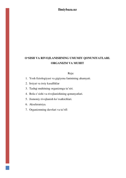 Ilmiybaza.uz 
 
 
 
 
 
 
 
O‘SISH VA RIVOJLANISHNING UMUMIY QONUNIYATLARI. 
ORGANIZM VA MUHIT 
 
Reja: 
1. Yosh fiziologiyasi va gigiyena faninining ahamyati. 
2. Irsiyat va irsiy kasalliklar 
3. Tashqi muhitning organizmga ta’siri. 
4. Bola o`sishi va rivojlanishining qonunyatlari. 
5. Jismoniy rivojlanish ko`rsatkichlari. 
6. Akseleratsiya. 
7. Organizmning davrlari va ta’rifi 
 
 
 
 
 
 
 
 
 
 
