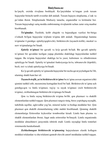 Ilmiybaza.uz 
ko’payib, oxirida rivojlana boshlaydi. Ko’payishdan to’xtagan yosh tuxum 
hujayralar birinchi tartib ovositlar deb ataladi. Tuxum hujayra sitoplazma, o’zak va 
po’stdan iborat. Sitoplazmada Markaziy tanacha, organoidlar va kiritmalar bor. 
Tuxum hujayradagi sariq modda embrionning rivojlanishi uchun zarur oziq manbai 
hisoblanadi.  
To'qimalar. Tuzilishi, kelib chiqishi va bajaradigan vazifasi bir-biriga 
o'xshash bo'lgan hujayralar to'plami to'qima deb ataladi. Organizmdagi hamma 
to'qimalar 4 guruhga: epiteliy(qoplovchi), biriktiruvchi (tayanch-trofik), muskul va 
nerv to'qimalariga bo’linadi. 
Epiteliy to'qimasi bir qavatli va ko'p qavatli bo'ladi. Bir qavatli epiteliy 
to’qimasi bir qavatdan tuzilgan yupqa plastinka shaklidagi hujayralardan tashkil 
topgan. Bu to'qima hujayralari shakliga ko’ra yassi, kubsimon va silindirsimon 
epiteliyga bo’linadi: Epiteliy to’qimalari funksiyasiga ko'ra, tebranuvchi (kiprikli), 
bezli, teri va ichak epiteliysiga bo'linadi.  
Ko’p qavatli epiteliy to’qimasida hujayralar bir necha qavat joylashgan bo’lib, 
ularning shakli ham har xil.  
Tayanch-trofik, ya'ni biriktiruvchi to'qima bu to’qima asosan organism ichki 
qismini tashkil etib, mezenxima kurtagidan hosil bo’ladi. Biriktiruvchi to’qima uch 
guruhga:qon va limfa to'qimasi, tog'ay va suyak to'qimasi (zich biriktiruvchi 
to'qima), zichlashmagan biriktiruvchi to'qimaga bo'linadi. 
Qon va limfa suyuq biriktiruvchi to'qima bo'lib, qon plazmasi va shakilli 
elementlardan tashkil topgan. Qon plazmasi rangsiz tiniq, biroz yopishqoq suyuqlik, 
tarkibida oqsillar, uglevodlar yog’lar, mineral tuzlar va boshqa moddalar bor. Qon 
plazmasi qon shakilli elementlarining ichki muhiti hisoblanadi. Qonning shakilli 
elementlariga Eritrositlar leykositlar trombositlar kiradi. Limfa ham plazma va 
shaklli elementlardan iborat, faqat unda eritrositlar bo'lmaydi. Limfa organizmda 
moddalar almashinuvi jarayonida ishtirok etadi. Limfa suyuqligi limfa tomirlari 
sistemasida harakatlanadi.  
Zichlashmagan biriktiruvchi to'qimaning hujayralararo elastik kollagen 
moddasi tolalardan va shu tolalarni qamrab oluvchi amorf moddadan tashkil topgan. 
