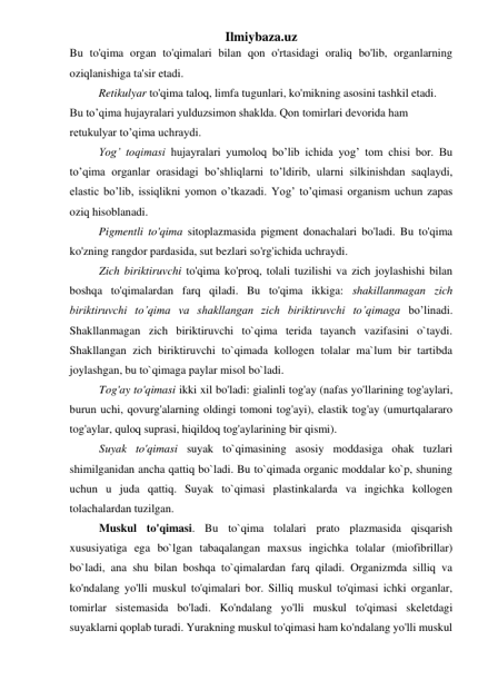 Ilmiybaza.uz 
Bu to'qima organ to'qimalari bilan qon o'rtasidagi oraliq bo'lib, organlarning 
oziqlanishiga ta'sir etadi.  
Retikulyar to'qima taloq, limfa tugunlari, ko'mikning asosini tashkil etadi. 
Bu to’qima hujayralari yulduzsimon shaklda. Qon tomirlari devorida ham 
retukulyar to’qima uchraydi. 
Yog’ toqimasi hujayralari yumoloq bo’lib ichida yog’ tom chisi bor. Bu 
to’qima organlar orasidagi bo’shliqlarni to’ldirib, ularni silkinishdan saqlaydi, 
elastic bo’lib, issiqlikni yomon o’tkazadi. Yog’ to’qimasi organism uchun zapas 
oziq hisoblanadi.  
Pigmentli to'qima sitoplazmasida pigment donachalari bo'ladi. Bu to'qima 
ko'zning rangdor pardasida, sut bezlari so'rg'ichida uchraydi. 
Zich biriktiruvchi to'qima ko'proq, tolali tuzilishi va zich joylashishi bilan 
boshqa to'qimalardan farq qiladi. Bu to'qima ikkiga: shakillanmagan zich 
biriktiruvchi to’qima va shakllangan zich biriktiruvchi to’qimaga bo’linadi. 
Shakllanmagan zich biriktiruvchi to`qima terida tayanch vazifasini o`taydi. 
Shakllangan zich biriktiruvchi to`qimada kollogen tolalar ma`lum bir tartibda 
joylashgan, bu to`qimaga paylar misol bo`ladi. 
Tog'ay to'qimasi ikki xil bo'ladi: gialinli tog'ay (nafas yo'llarining tog'aylari, 
burun uchi, qovurg'alarning oldingi tomoni tog'ayi), elastik tog'ay (umurtqalararo 
tog'aylar, quloq suprasi, hiqildoq tog'aylarining bir qismi).  
Suyak to'qimasi suyak to`qimasining asosiy moddasiga ohak tuzlari 
shimilganidan ancha qattiq bo`ladi. Bu to`qimada organic moddalar ko`p, shuning 
uchun u juda qattiq. Suyak to`qimasi plastinkalarda va ingichka kollogen 
tolachalardan tuzilgan. 
Muskul to'qimasi. Bu to`qima tolalari prato plazmasida qisqarish 
xususiyatiga ega bo`lgan tabaqalangan maxsus ingichka tolalar (miofibrillar) 
bo`ladi, ana shu bilan boshqa to`qimalardan farq qiladi. Organizmda silliq va 
ko'ndalang yo'lli muskul to'qimalari bor. Silliq muskul to'qimasi ichki organlar, 
tomirlar sistemasida bo'ladi. Ko'ndalang yo'lli muskul to'qimasi skeletdagi 
suyaklarni qoplab turadi. Yurakning muskul to'qimasi ham ko'ndalang yo'lli muskul 
