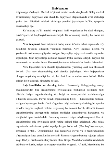 Ilmiybaza.uz 
to'qimasiga o'xshaydi. Muskul to`qimasi mezinximada rivojlanadi. Silliq muskul 
to`qimasining hujayralari duk shaklida, hujayralari staplazmasida oval shakldagi 
yadro bor. Miofibril tolalari bir-biriga parallel joylashgan bo`lib, qisqarish 
xususiyatiga ega.  
Ko`ndalang yo`lli muskul to`qimasi ichki organlardan ba`zilari (halqum, 
qizilo`ngach, til, hiqildoq) devorida uchraydi. Bu to`imaning uzunligi bir necha sm 
ga etadi. 
Nerv to'qimasi. Nerv to'qimasi tashqi muhit ta'sirida ichki organlarda ro'y 
beradigan ta'sirotni o'tkazish vazifasini bajaradi. Nerv to'qimasi neyron va 
yordamchi tuzilma neyrogliyadan tuzilgan. Neyrogliya hujayralari orasida neyronlar 
joylashgan. Ular neyronlarga nisbatan tayanch-trofik vazifani o'taydi. Neyron bir 
nechta o'siq va tanadan iborat. Uzun o'siqlar akson, kalta o'siqlar dendrit deb ataladi.  
Nerv hujayralari turli shaklda (yulduzsimon, yumoloq, oval van oksimon) 
bo`ladi. Ular narv sistemasining turli qismida joylashgan. Nerv hujayrasidan 
chiqqan neyritning uzunligi har xil, ba`zilari 1 m va undan uzun bo`ladi. Kalta 
tolalari ko`p tarmoqli, bir nechta bo`ladi. 
Irsiy kasalliklar va ularning turlari. Zamonaviy biologiyaning asosiy 
muammolaridan biri organizmning rivojlanishini boshqarish yo`llarini bilib 
olishdir. Irsiyat organizmlarning o`z belgi va xususiyatlarini nasldan-naslga 
o`tkazish xossasidir. Irsiyat tufayli organizmning belgi — hususiyatlari nasldan-
naslga o`zgarmagan holda o`tadi. Organizm belgi — hususiyatlarining bir qancha 
avlodda turg`un saqlanib kelishi irsiyatning bir tomoni bo`lib, ikkinchi tomoni 
organizmlarning ontogenezida ma'lum moddalar almashinuvini harakterini va 
rivojlanish tipini ta'minlashdir. Bularning hammasi irsiyat tufayli aniqlanadi. Har bir 
organizmning aniq rivojlanish tartibi uning irsiyati bilan aniqlanadi. Aks holda 
organizmlar avlodida o`zgarish vujudga kelgan bo`lur edi. (M-n bug`doydan arpa, 
tovuqdan o`rdak). Organizmning ikki hususiyati-irsiyat va o`zgaruvchanlikni 
o`rganadigan fanga genetika fani deyiladi. Zamonaviy genetikaning vujudga kelgan 
vaqti 1865 yil hisoblanadi, shu yili chex olimi Gregor Mendel o’simliklar ustida turli 
tajribalar o’tkazib, irsiyat va o’zgaruvchanlikni o’rgandi. Afsuski, Mendelning bu 
