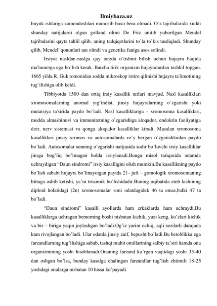 Ilmiybaza.uz 
buyuk ishlariga zamondoshlari munosib baxo bera olmadi. O`z tajribalarida xuddi 
shunday natijalarni olgan golland olimi De Friz unitib yuborilgan Mendel 
tajribalarini qayta tahlil qilib, uning tadqiqotlarini to`la to`kis tasdiqladi. Shunday 
qilib, Mendel' qonunlari tan olindi va genetika faniga asos solindi.  
Irsiyat nasldan-naslga qay tarzda o`tishini bilish uchun hujayra haqida 
ma'lumotga ega bo`lish kerak. Barcha tirik organizm hujayralardan tashkil topgan. 
1665 yilda R. Guk tomonidan sodda mikroskop ixtiro qilinishi hujayra ta'limotining 
tug`ilishiga olib keldi.  
Tibbiyotda 1500 dan ortiq irsiy kasallik turlari mavjud. Nasl kasalliklari 
xromosomalarning anomal yig`indisi, jinsiy hujayralarning o`zgarishi yoki 
mutatsiya ta'sirida paydo bo`ladi. Nasl kasalliklariga - xromosoma kasalliklari, 
modda almashinuvi va immunitetning o`zgarishiga aloqador, endokrin faoliyatiga 
doir, nerv sistemasi va qonga aloqador kasalliklar kiradi. Masalan xromosoma 
kasalliklari jinsiy xromos va autosomalarda ro`y bergan o`zgarishlardan paydo 
bo`ladi. Autosomalar sonning o’zgarishi natijasida sodir bo’luvchi irsiy kasalliklar 
jinsga bog’liq bo’lmagan holda irsiylanadi.Bunga misol tariqasida odamda 
uchraydigan “Daun sindromi” irsiy kasalligini olish mumkin.Bu kasallikning paydo 
bo’lish sababi hujayra bo’linayotgan paytda 21- juft – gomologik xromosomaning 
bittaga oshib ketishi, ya’ni trisomik bo’lishidadir.Buning oqibatida etob kishining 
diploid holatidagi (2n) xromosomalar soni odatdagidek 46 ta emas,balki 47 ta 
bo’ladi.     
“Daun sindromi” kasalli ayollarda ham erkaklarda ham uchraydi.Bu 
kasalliklarga uchragan bemorning boshi nisbatan kichik, yuzi keng, ko’zlari kichik 
va bir – biriga yaqin joylashgan bo’ladi.Og’iz yarim ochiq, aqli sezilarli darajada 
kam rivojlangan bo’ladi. Ular odatda jinsiy zaif, bepusht bo’ladi.Bu betoblikka ega 
farzandlarning tug’ilishiga sabab, tashqi muhit omillarining salbiy ta’siri hamda ona 
organizmining yoshi hisoblanadi.Onaning farzand ko’rgan vaqtidagi yoshi 35-40 
dan oshgan bo’lsa, bunday kasalga chalingan farzandlar tug’lish ehtimili 18-25 
yoshdagi onalarga nisbatan 10 hissa ko’payadi. 
