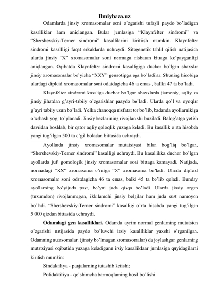 Ilmiybaza.uz 
Odamlarda jinsiy xromasomalar soni o’zgarishi tufayli paydo bo’ladigan 
kasalliklar ham aniqlangan. Bular jumlasiga “Klaynfelter sindromi” va 
“Shershevskiy-Terner sindromi” kasallilarini kiritiish mumkin. Klaynfelter 
sindromi kasallligi faqat erkaklarda uchraydi. Sitogenetik tahlil qilish natijasida 
ularda jinsiy “X” xromasomalar soni normaga nisbatan bittaga ko’payganligi 
aniqlangan. Oqibatda Klaynfelter sindromi kasalligiga duchor bo’lgan shaxslar 
jinsiy xromasomalar bo’yicha “XXY” gennotipga ega bo’ladilar. Shuning hisobiga 
ulardagi diploid xromasomalar soni odatdagicha 46 ta emas , ballki 47 ta bo’ladi.  
Klaynfelter sindromi kasaliga duchor bo’lgan shaxslarda jismoniy, aqliy va 
jinsiy jihatdan g’ayri-tabiiy o’zgarishlar paaydo bo’ladi. Ularda qo’l va oyoqlar 
g’ayri tabiiy uzun bo’ladi. Yelka chanoqqa nisfatat tor bo’lib, badanda ayollarnikiga 
o’xshash yog’ to’planadi. Jinsiy bezlarining rivojlanishi buziladi. Balog’atga yetish 
davridan boshlab, bir qator aqliy qoloqlik yuzaga keladi. Bu kasallik o’rta hisobda 
yangi tug’ilgan 500 ta o’gil boladan bittasida uchraydi. 
Ayollarda jinsiy xromasomalar mutatsiyasi bilan bog’liq bo’lgan, 
“Shershevskiy-Terner sindromi” kasalligi uchraydi. Bu kasallikka duchor bo’lgan 
ayollarda juft gomologik jinsiy xromasomalar soni bittaga kamayadi. Natijada, 
normadagi “XX” xromasoma o’rniga “X” xromasoma bo’ladi. Ularda diploid 
xromasomalar soni odatdagicha 46 ta emas, balki 45 ta bo’lib qoladi. Bunday 
ayollarning bo’yijuda past, bo’yni juda qisqa bo’ladi. Ularda jinsiy organ 
(tuxumdon) rivojlanmagan, ikkilamchi jinsiy belgilar ham juda sust namoyon 
bo’ladi. “Shershevskiy-Terner sindromi” kasalligi o’rta hisobda yangi tug’ilgan 
5 000 qizdan bittasida uchraydi. 
Odamdagi gen kasalliklari. Odamda ayrim normal genlarning mutatsion 
o’zgarishi natijasida paydo bo’luvchi irsiy kasallliklar yaxshi o’rganilgan. 
Odamning autosomalari (jinsiy bo’lmagan xromasomalar) da joylashgan genlarning 
mutatsiyasi oqibatida yuzaga keladigann irsiy kasalliklaar jumlasiga quyidagilarni 
kiritish mumkin: 
Sindaktiliya - panjalarning tutashib ketishi;  
Polidaktiliya - qo’shimcha barmoqlarning hosil bo’lishi; 
